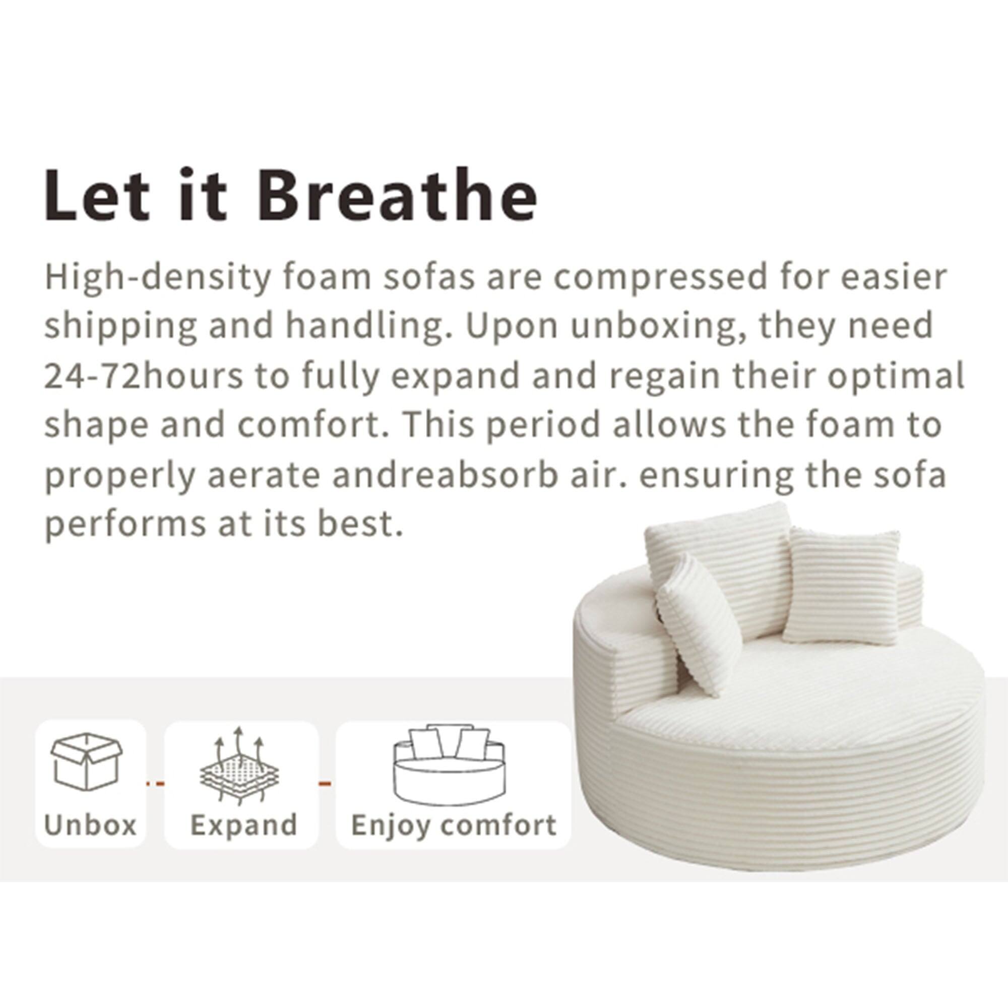 Let it Breathe

High-density foam sofas are compressed for easier shipping and handling. Upon unboxing, they need 24-72 hours to fully expand and regain their optimal shape and comfort. This period allows the foam to properly aerate and reabsorb air, ensuring the sofa performs at its best.

Unbox  
Expand  
Enjoy comfort