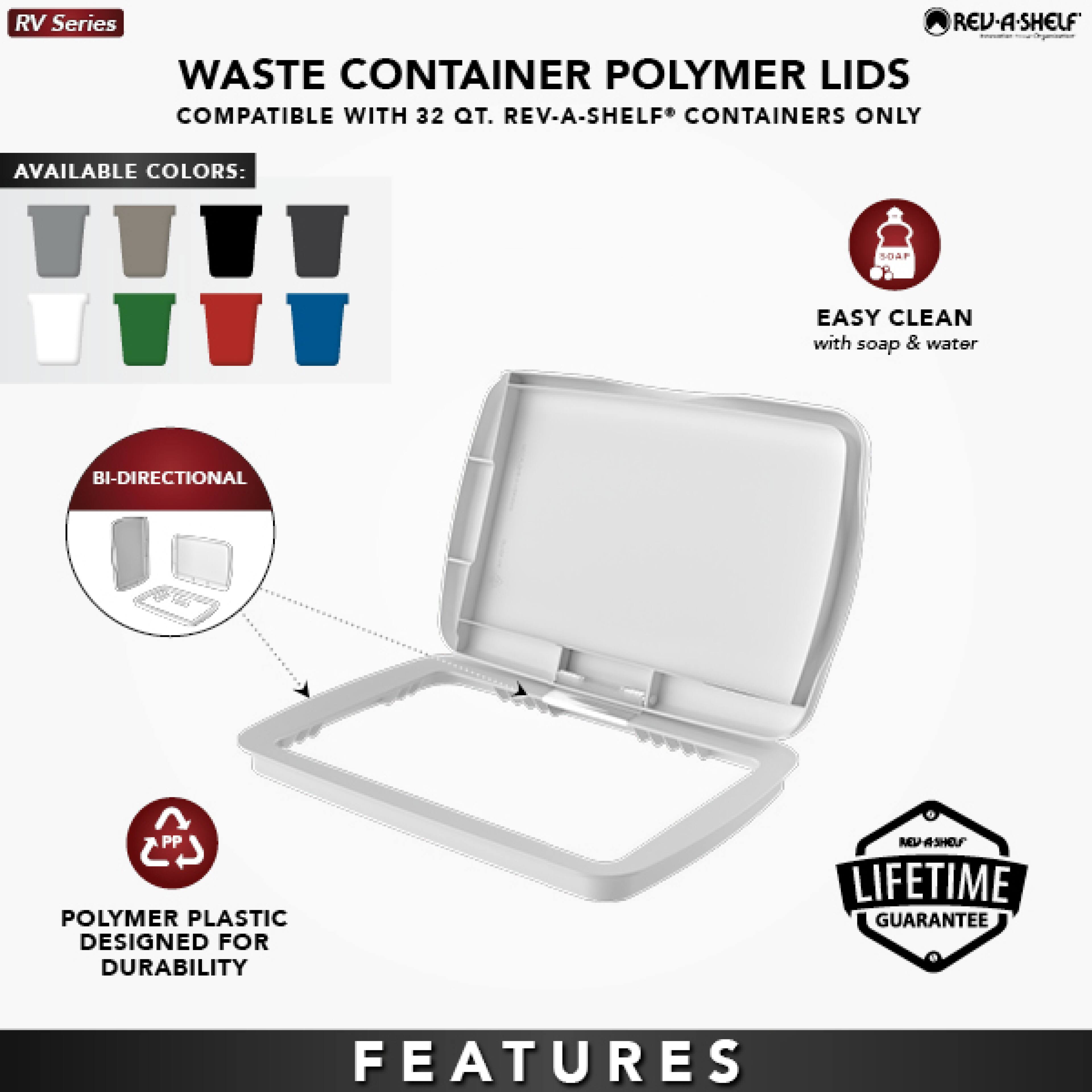 RV Series  
WASTE CONTAINER POLYMER LIDS  
COMPATIBLE WITH 32 QT. REV-A-SHELF® CONTAINERS ONLY  

AVAILABLE COLORS:  
- Gray  
- Black  
- White  
- Green  
- Red  
- Blue  

EASY CLEAN with soap & water  

BI-DIRECTIONAL  

POLYMER PLASTIC DESIGNED FOR DURABILITY  

LIFETIME GUARANTEE  

FEATURES