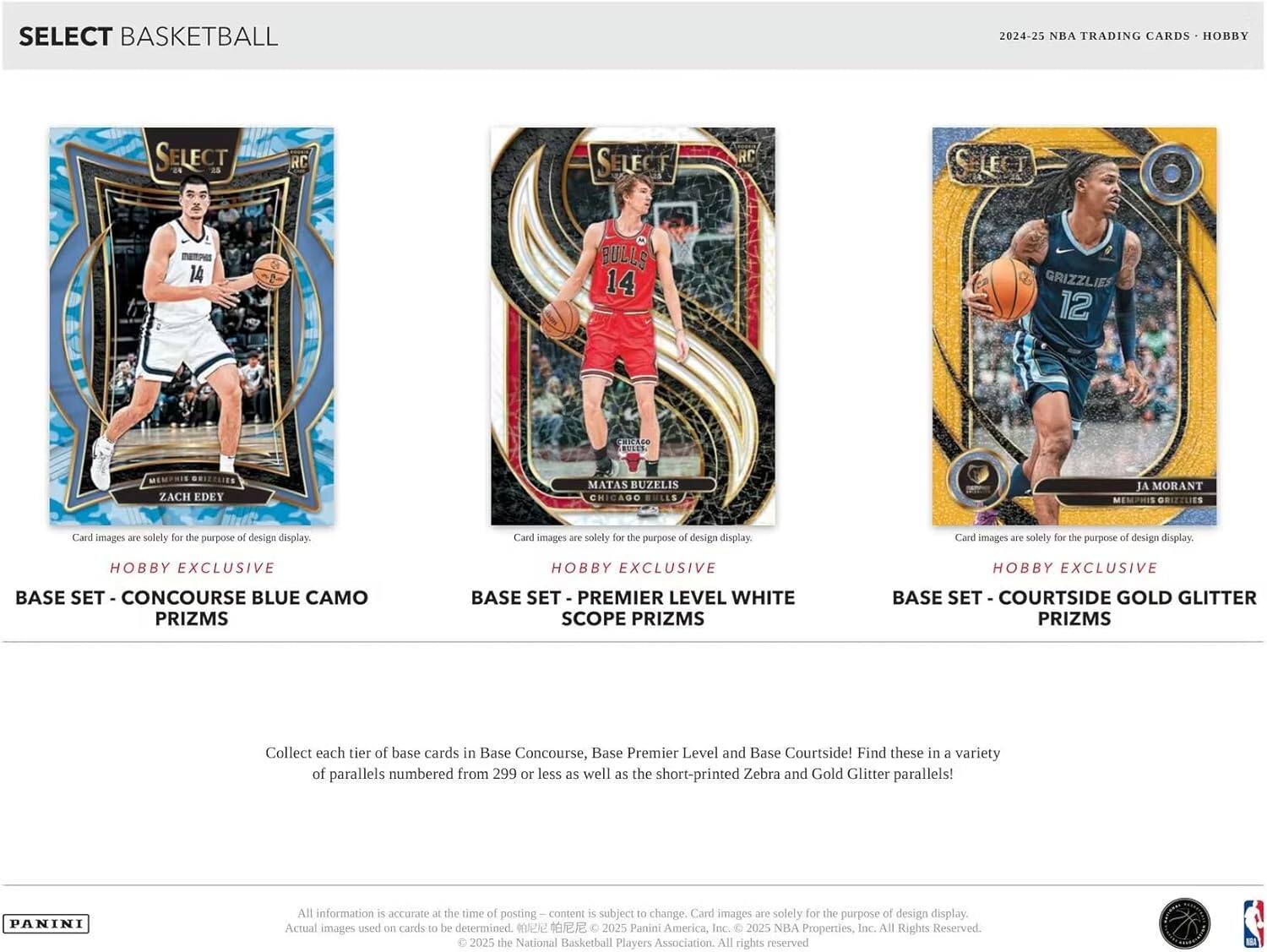 SELECT BASKETBALL  
2024-25 NBA TRADING CARDS - HOBBY  

SELECT  
RC  
14 BULLS  
14 GRIZZLIES  
12  

Card images are solely for the purpose of design display.  

HOBBY EXCLUSIVE  
BASE SET - CONCOURSE BLUE CAMO PRIZMS  
BASE SET - PREMIER LEVEL WHITE SCOPE PRIZMS  
BASE SET - COURTSIDE GOLD GLITTER PRIZMS  

Collect each tier of base cards in Base Concourse, Base Premier Level and Base Courtside! Find these in a variety of parallels numbered from 299 or less as well as the short-printed Zebra and Gold Glitter parallels!  

PANINI  
All information is accurate at the time of posting — content is subject to change. Card images are solely for the purpose of design display. Actual images used on cards to be determined.  
© 2025 Panini America, Inc. © 2025 NBA Properties, Inc. © 2025 the National Basketball Players Association. All rights reserved.