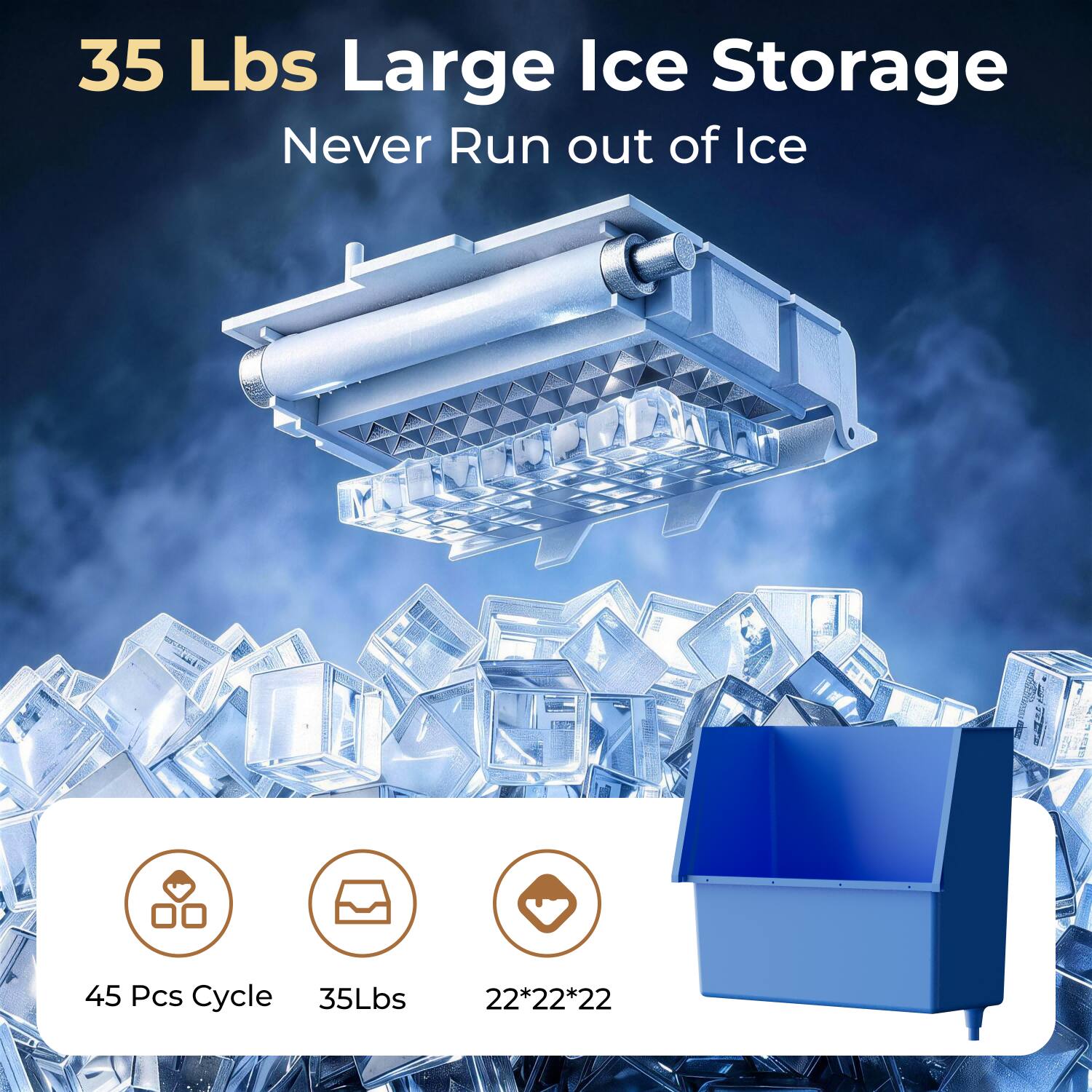 35 Lbs Large Ice Storage  
Never Run out of Ice  

45 Pcs Cycle  
35Lbs  
22*22*22