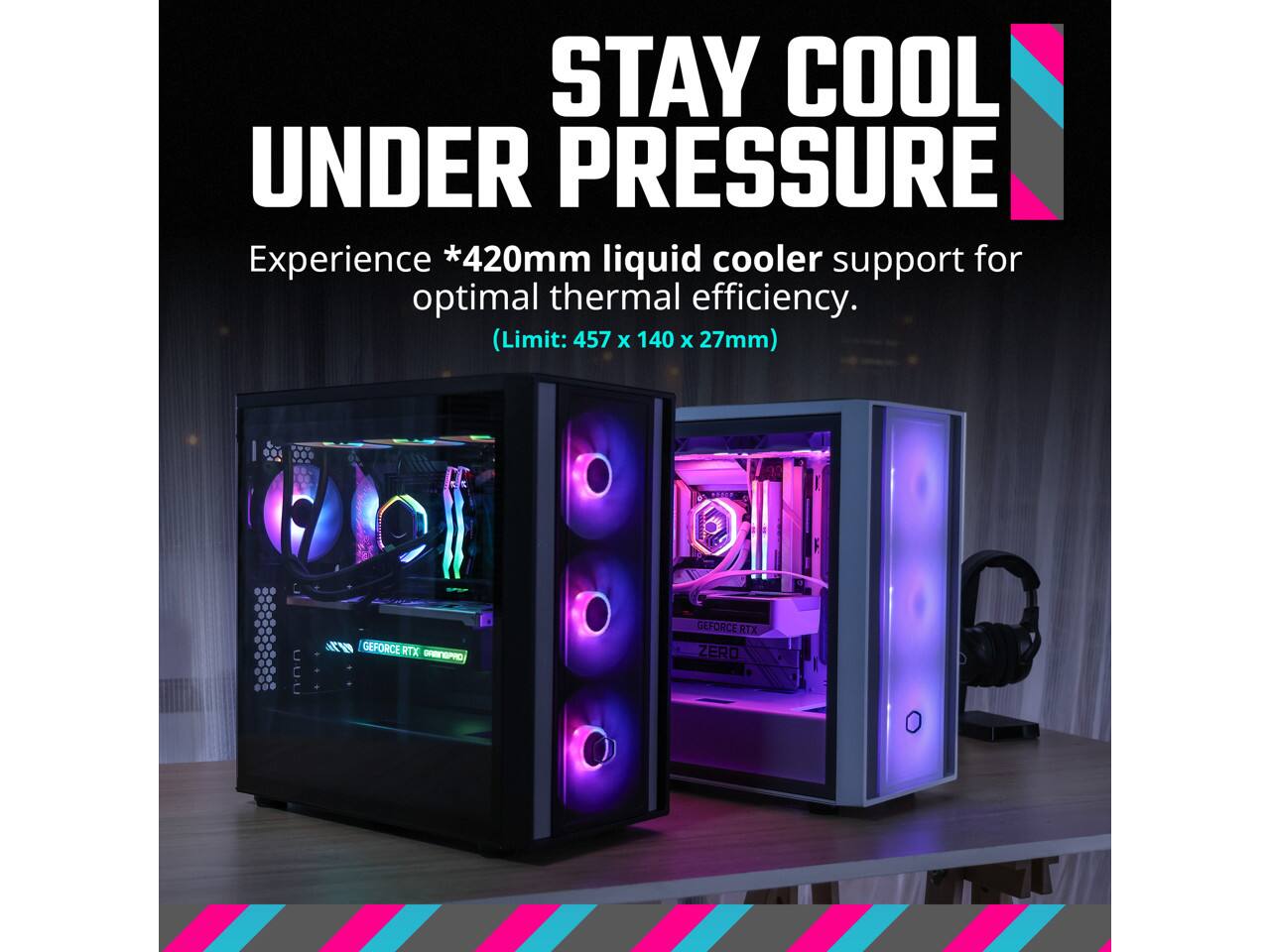 STAY COOL UNDER PRESSURE  
Experience *420mm liquid cooler support for optimal thermal efficiency.  
(Limit: 457 x 140 x 27mm)  

PNEP n GEFORCE RTX ORENGPRO GEFORCE RTX ZERO