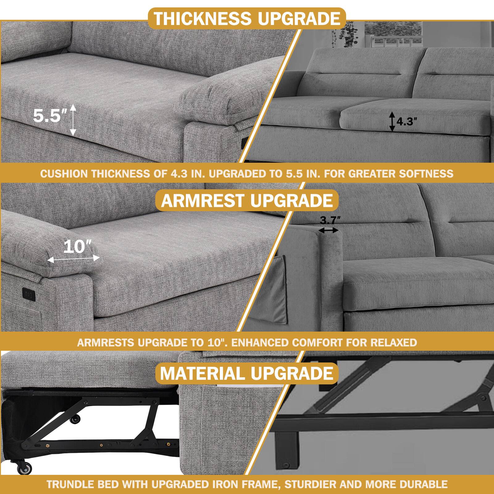 **Thickness Upgrade**  
Cushion thickness of 4.3 in. upgraded to 5.5 in. for greater softness.

**Armrest Upgrade**  
Armrests upgrade to 10". Enhanced comfort for relaxed.

**Material Upgrade**  
Trundle bed with upgraded iron frame, sturdier and more durable.