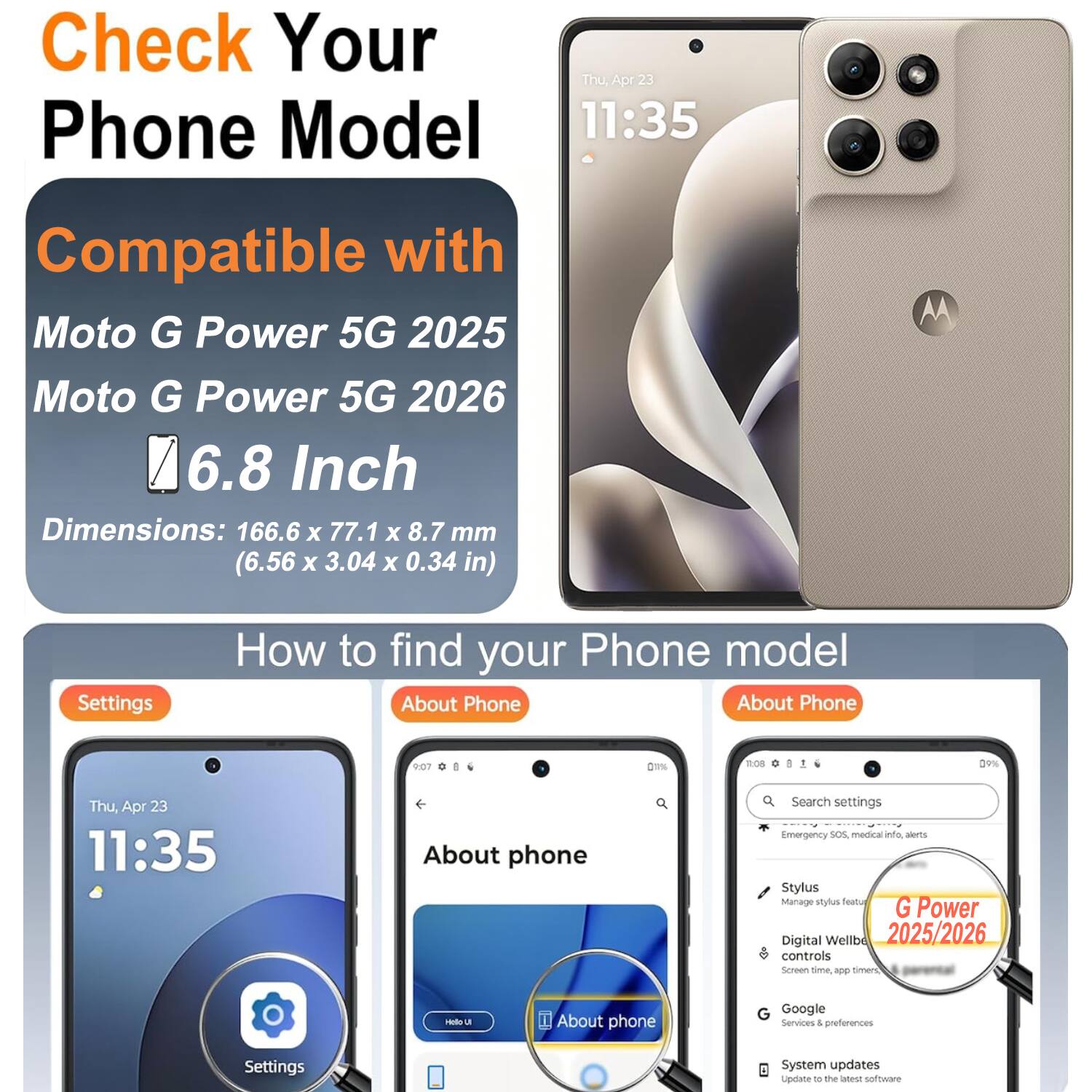 Check Your Phone Model

Compatible with Moto G Power 5G 2025 Moto G Power 5G 2026 6.8 Inch

Dimensions: 166.6 X 77.1 X 8.7 mm (6.56 X 3.04 X 0.34 in)

How to find your Phone model

Settings

About Phone

About phone

Google Services & preferences

System updates
