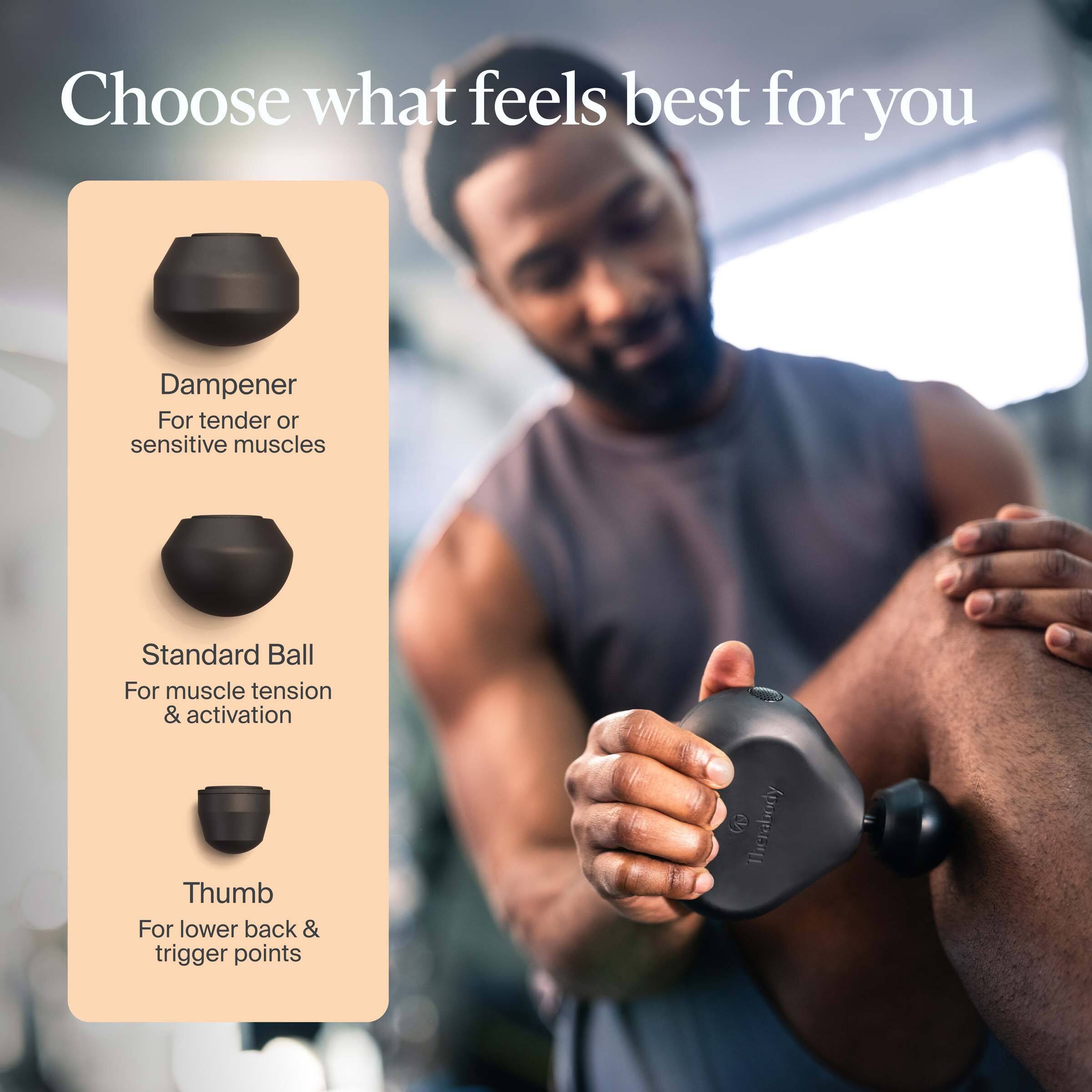 Choose what feels best for you

Dampener  
For tender or sensitive muscles

Standard Ball  
For muscle tension & activation

Thumb  
For lower back & trigger points