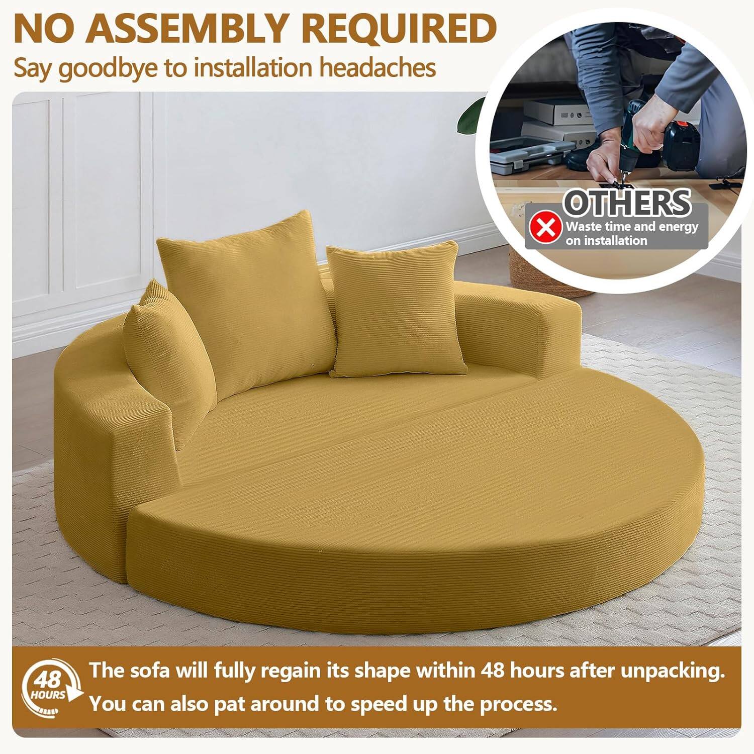NO ASSEMBLY REQUIRED  
Say goodbye to installation headaches  

OTHERS  
Waste time and energy on installation  

48 HOURS  
The sofa will fully regain its shape within 48 hours after unpacking. You can also pat around to speed up the process.