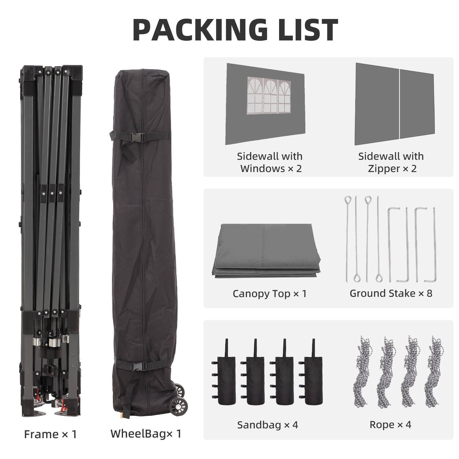 PACKING LIST

- Sidewall with Windows x 2
- Sidewall with Zipper x 2
- Canopy Top x 1
- Ground Stake x 8
- Frame x 1
- WheelBag x 1
- Sandbag x 4
- Rope x 4