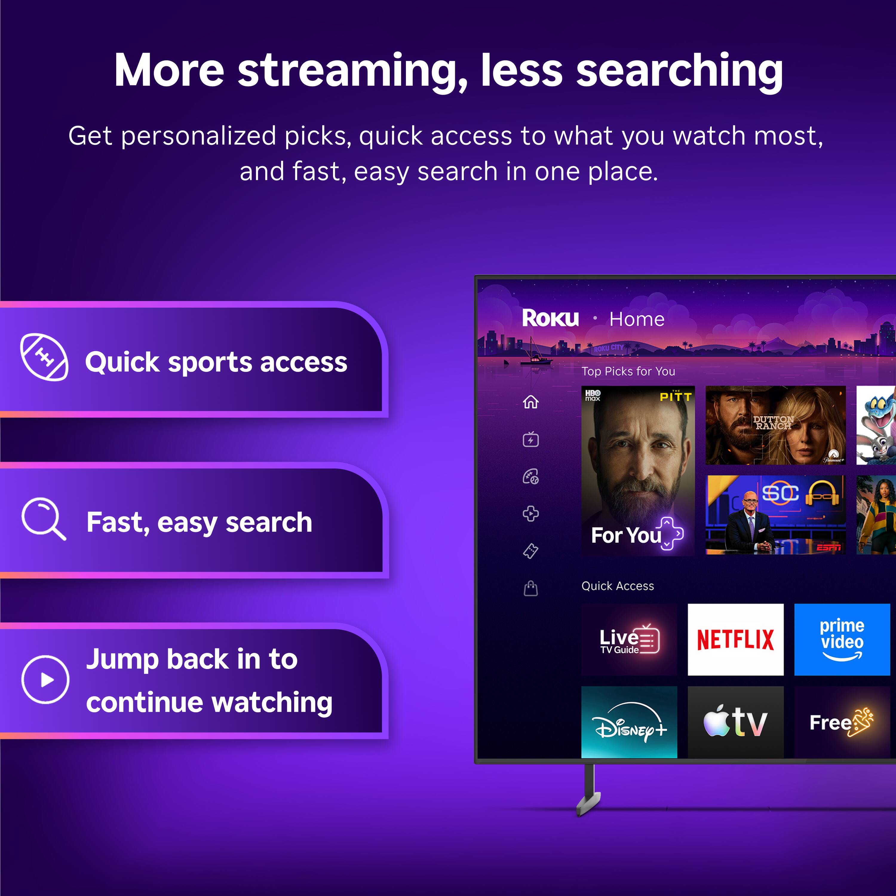 More streaming, less searching  
Get personalized picks, quick access to what you watch most, and fast, easy search in one place.  

Quick sports access  
Fast, easy search  
Jump back in to continue watching  

ROKU Home  
ROKU CITY  
Top Picks for You  
DUTTON RANCH  

For You  
Quick Access  

Live TV Guide  
NETFLIX  
prime video  
Disney+  
tv  
Free