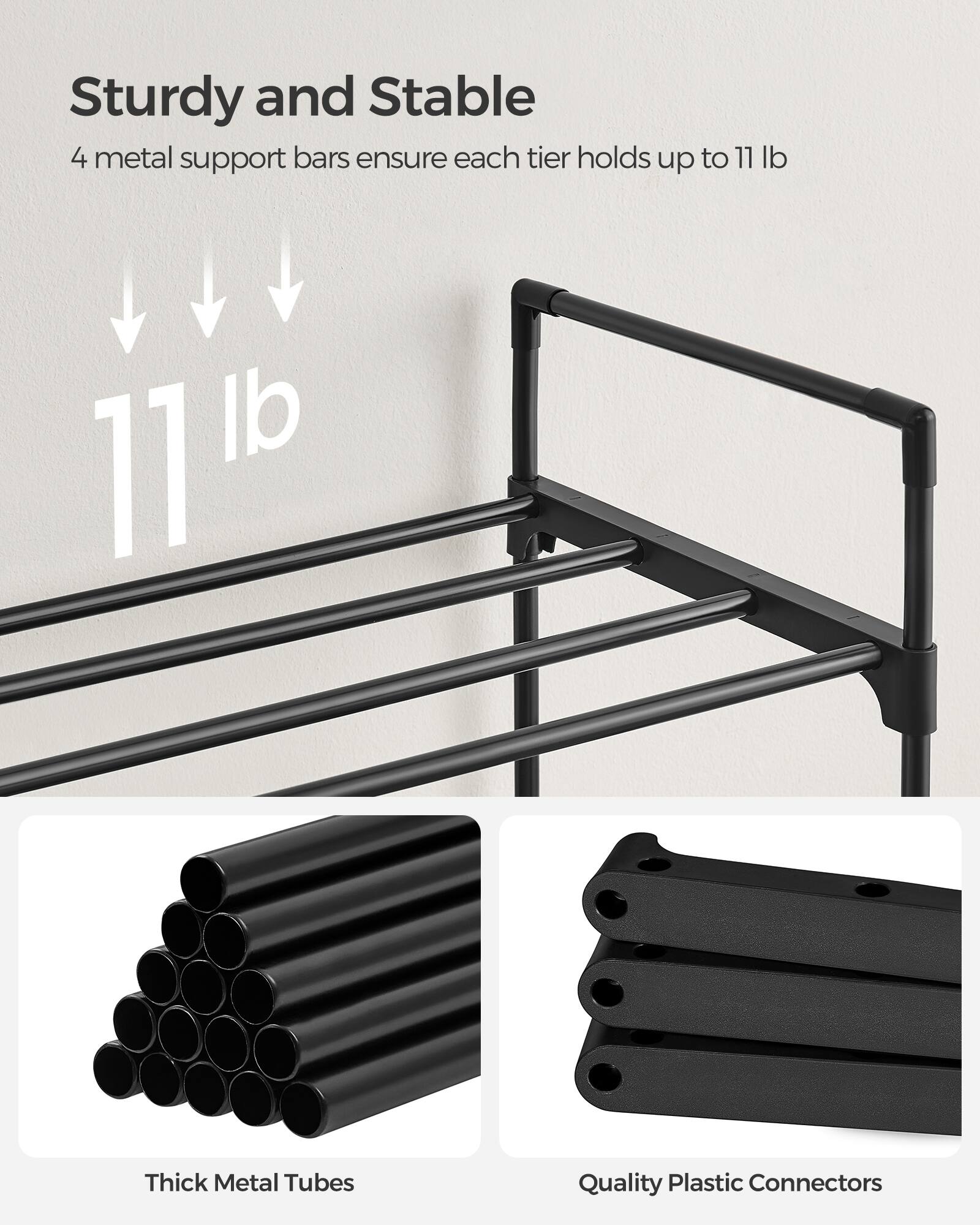 Sturdy and Stable  
4 metal support bars ensure each tier holds up to 11 lb  

11 lb  

Thick Metal Tubes  
Quality Plastic Connectors
