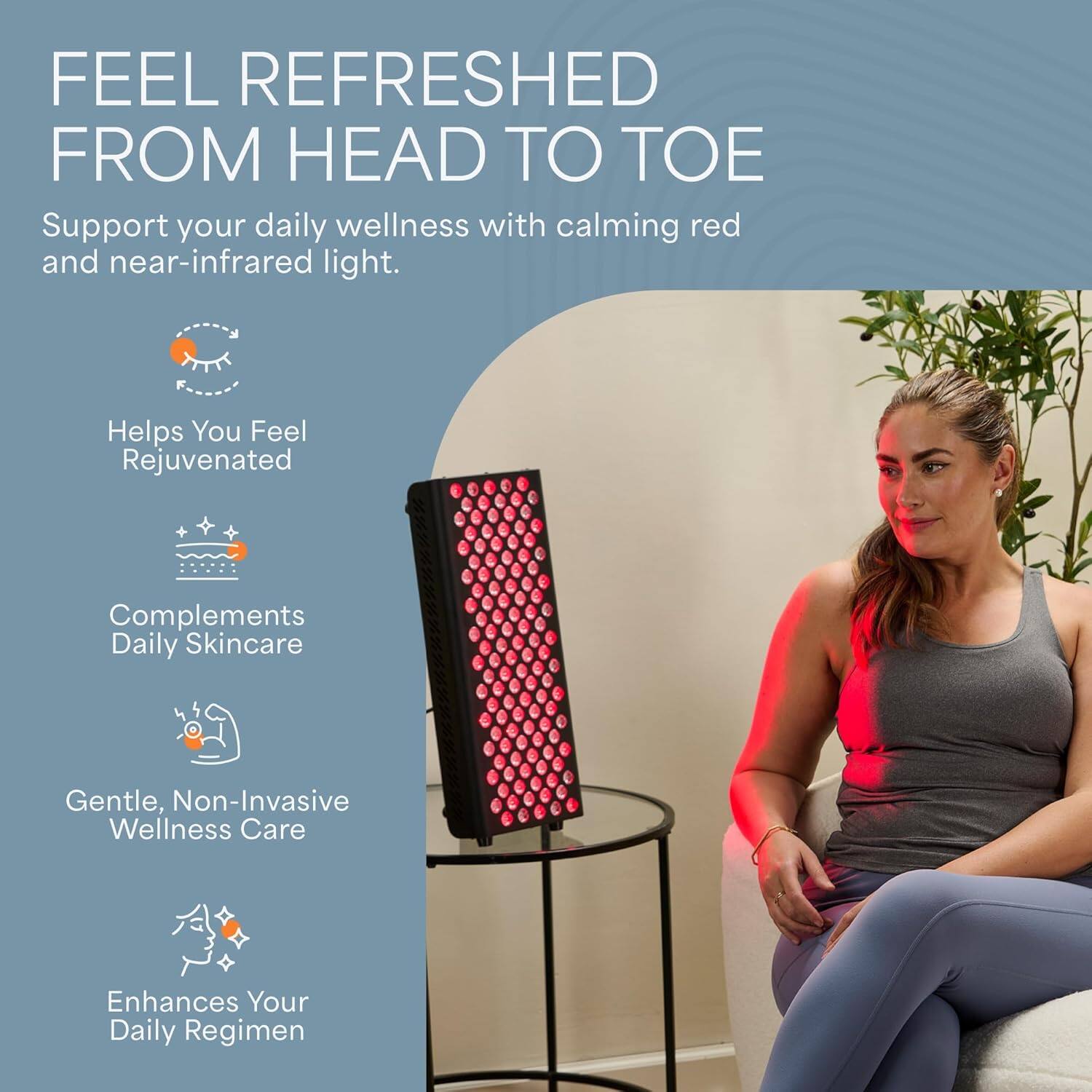 FEEL REFRESHED FROM HEAD TO TOE

Support your daily wellness with calming red and near-infrared light.

- Helps You Feel Rejuvenated
- Complements Daily Skincare
- Gentle, Non-Invasive Wellness Care
- Enhances Your Daily Regimen