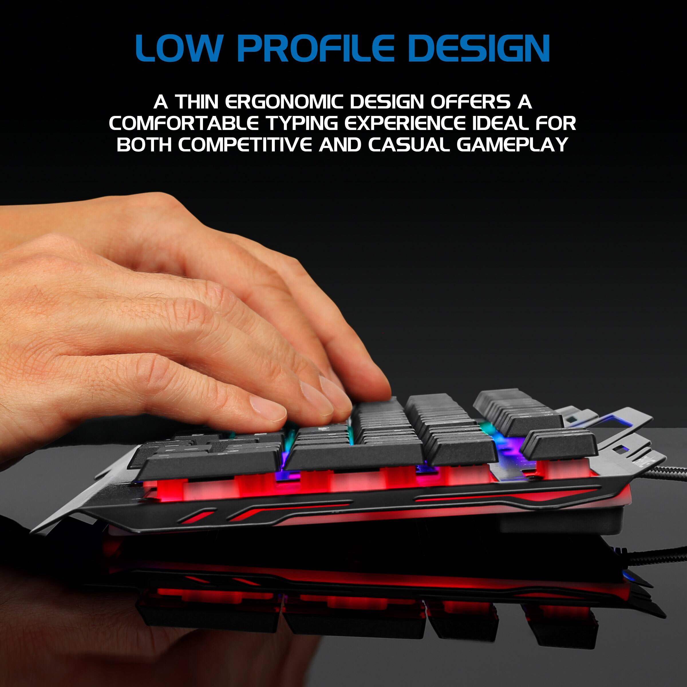 LOW PROFILE DESIGN

A THIN ERGONOMIC DESIGN OFFERS A COMFORTABLE TYPING EXPERIENCE IDEAL FOR BOTH COMPETITIVE AND CASUAL GAMEPLAY