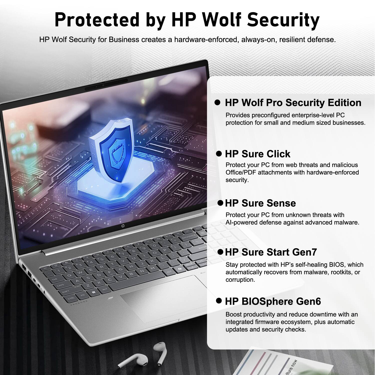 Protected by HP Wolf Security

HP Wolf Security for Business creates a hardware-enforced, always-on, resilient defense.

- HP Wolf Pro Security Edition  
  Provides preconfigured enterprise-level PC protection for small and medium-sized businesses.

- HP Sure Click  
  Protect your PC from web threats and malicious Office/PDF attachments with hardware-enforced security.

- HP Sure Sense  
  Protect your PC from unknown threats with AI-powered defense against advanced malware.

- HP Sure Start Gen7  
  Stay protected with HP's self-healing BIOS, which automatically recovers from malware, rootkits, or corruption.

- HP BIOSphere Gen6  
  Boost productivity and reduce downtime with an integrated firmware ecosystem, plus automatic updates and security checks.