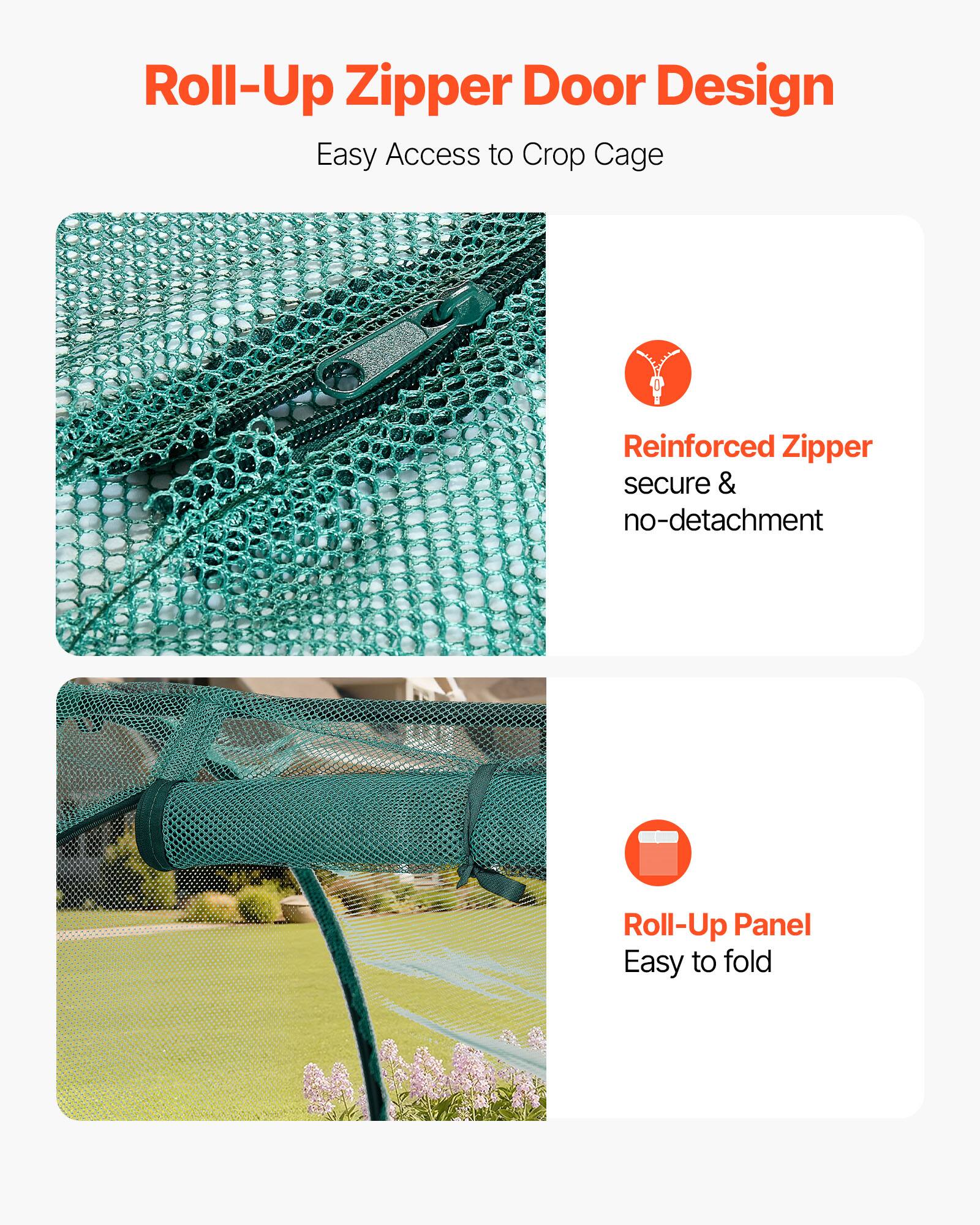 Roll-Up Zipper Door Design  
Easy Access to Crop Cage  

Reinforced Zipper  
secure & no-detachment  

Roll-Up Panel  
Easy to fold