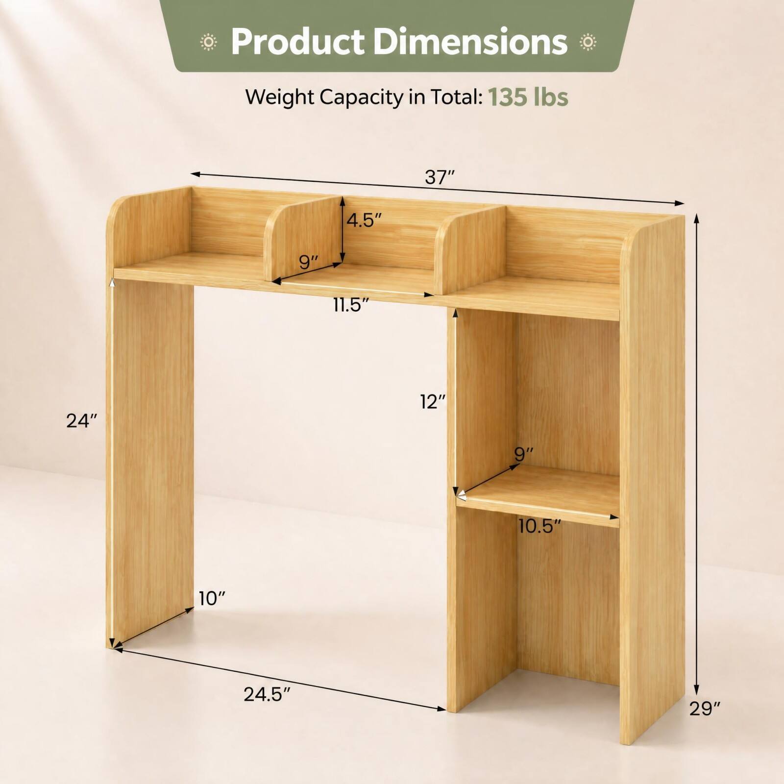 Product Dimensions  
Weight Capacity in Total: 135 lbs  
37"  
4.5"  
9"  
11.5"  
24"  
12"  
9"  
10.5"  
10"  
24.5"  
29"