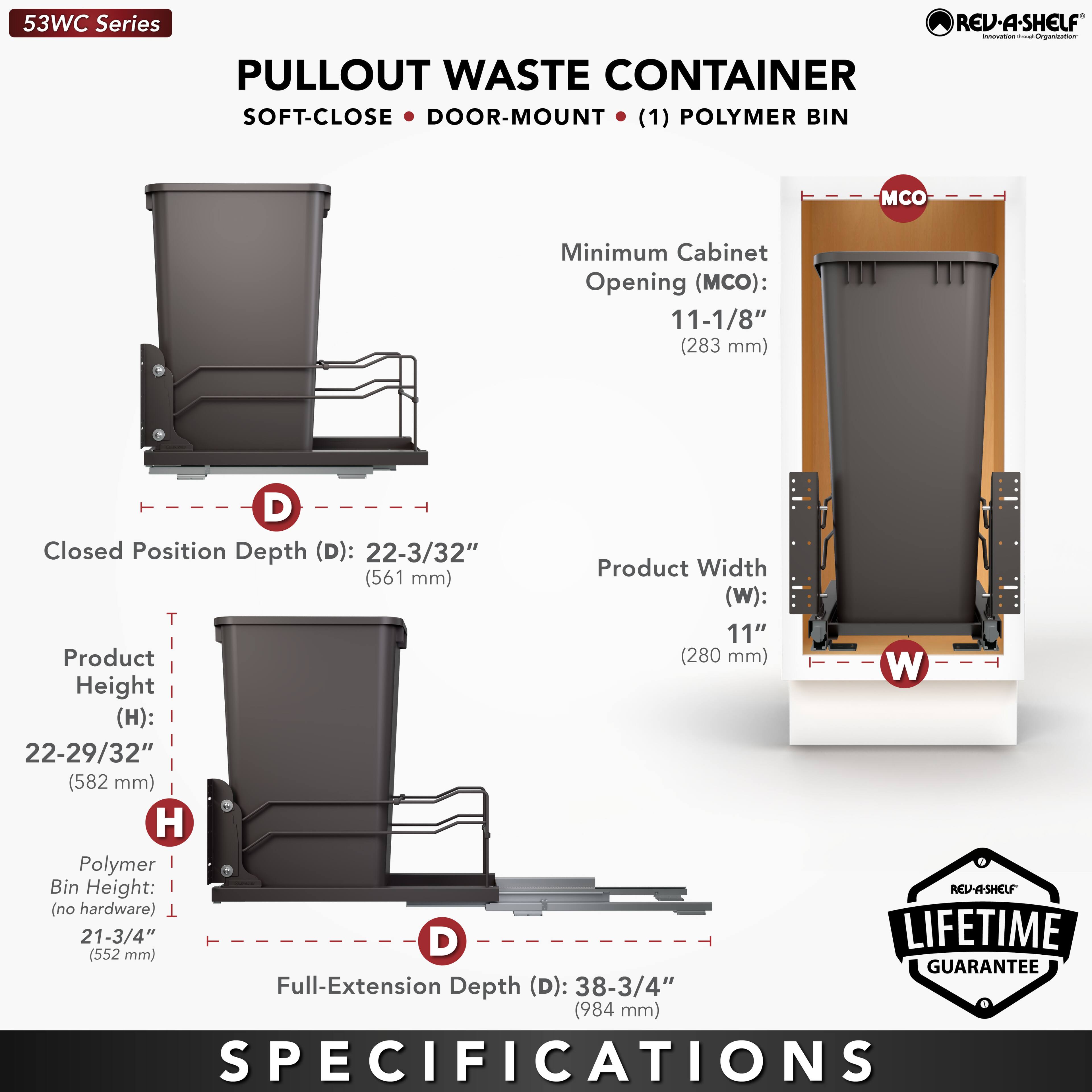 53WC Series  
PULLOUT WASTE CONTAINER  
SOFT-CLOSE • DOOR-MOUNT • (1) POLYMER BIN  

Minimum Cabinet Opening (MCO): 11-1/8" (283 mm)  
Closed Position Depth (D): 22-3/32" (561 mm)  
Product Width (W): 11" (280 mm)  
Product Height (H): 22-29/32" (582 mm)  
Polymer Bin Height (no hardware): 21-3/4" (552 mm)  
Full-Extension Depth (D): 38-3/4" (984 mm)  

LIFETIME GUARANTEE  

SPECIFICATIONS