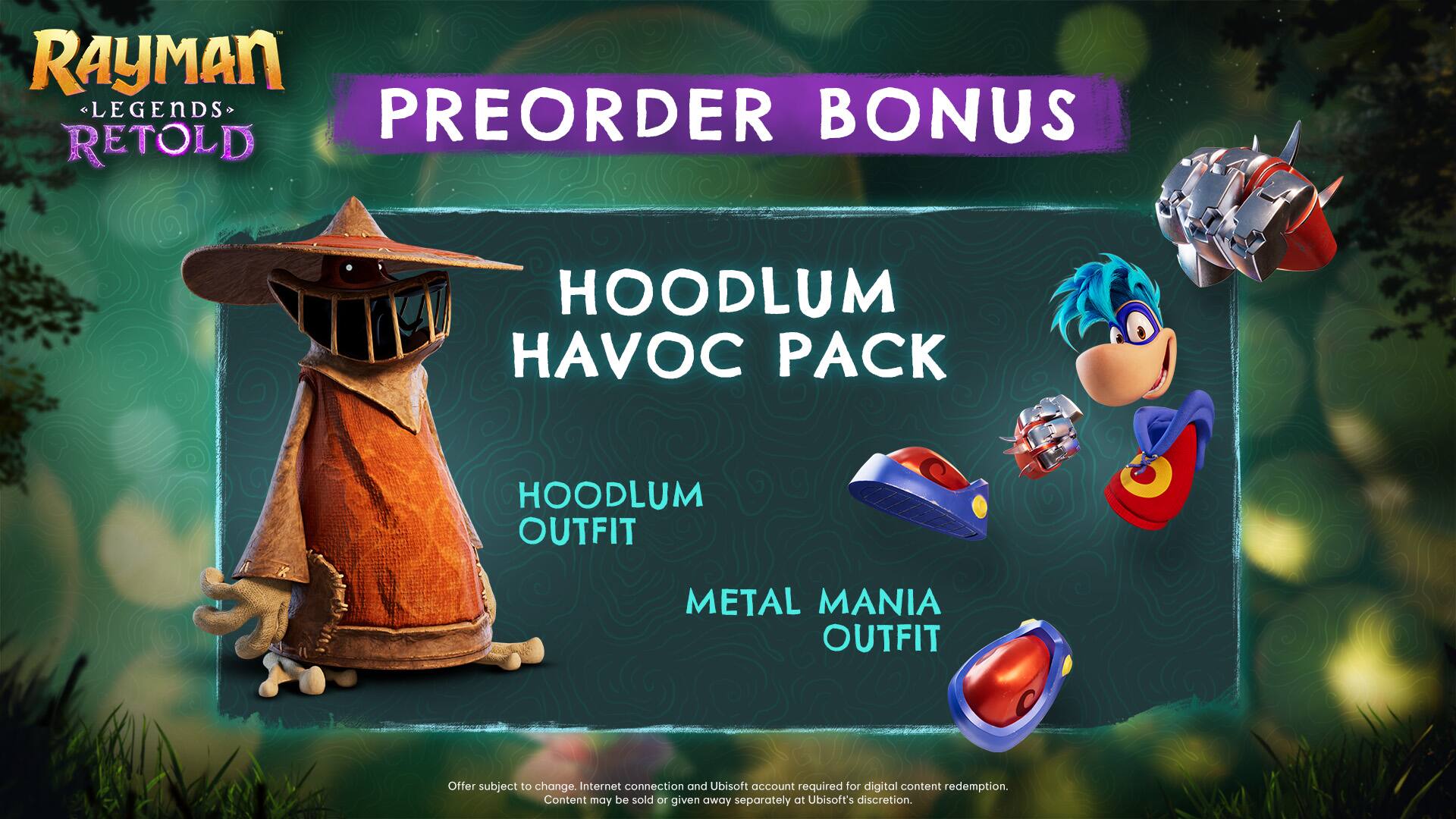 Rayman Legends Retold Preorder Bonus: Hoodlum Havoc Pack - Hoodlum Outfit, Metal Mania Outfit. Offer subject to change. Internet connection and Ubisoft account required for digital content redemption. Content may be sold or given away separately at Ubisoft's discretion.
