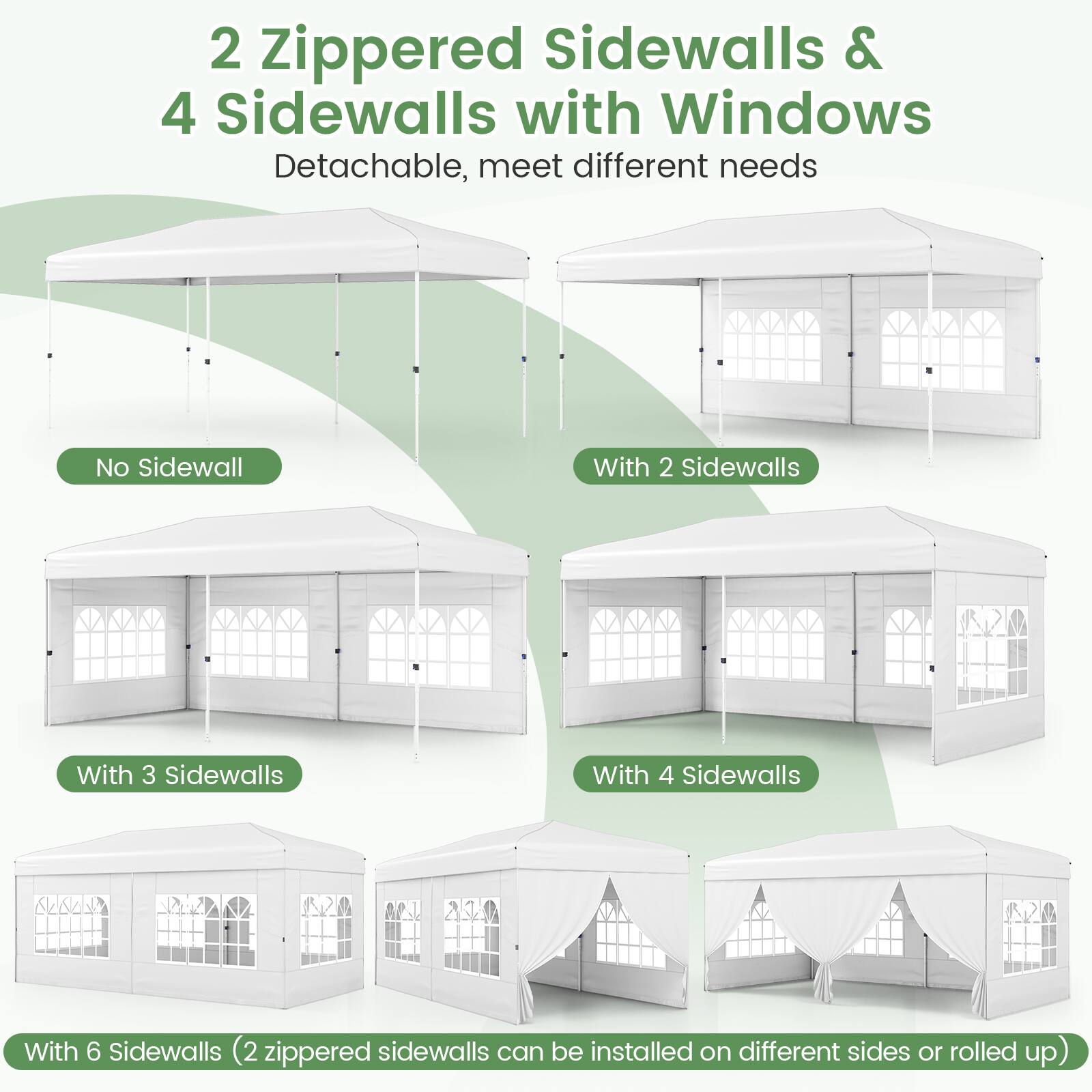 2 Zippered Sidewalls & 4 Sidewalls with Windows  
Detachable, meet different needs  

No Sidewall  
With 2 Sidewalls  
With 3 Sidewalls  
With 4 Sidewalls  
With 6 Sidewalls (2 zippered sidewalls can be installed on different sides or rolled up)