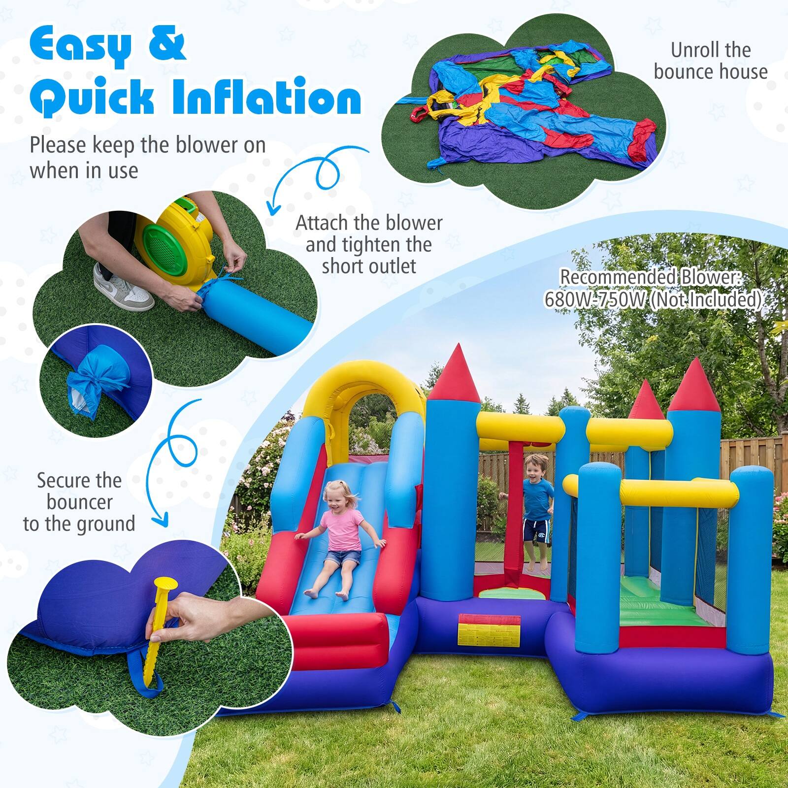 Easy & Quick Inflation

Please keep the blower on when in use

Unroll the bounce house

Attach the blower and tighten the short outlet

Recommended Blower: 680W-750W (Not Included)

Secure the bouncer to the ground