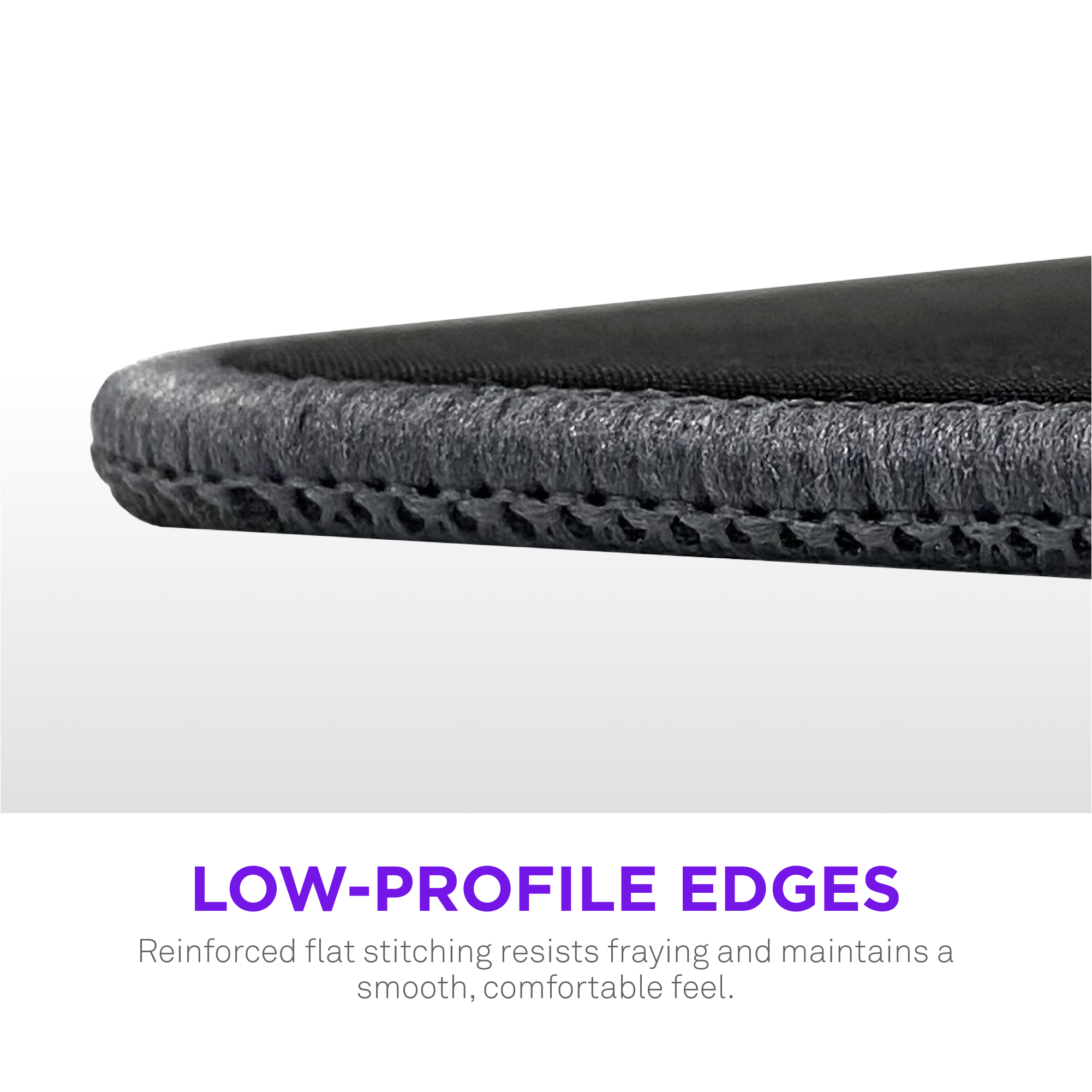 Low-profile edges reinforced flat stitching resists fraying and maintains a smooth, comfortable feel.