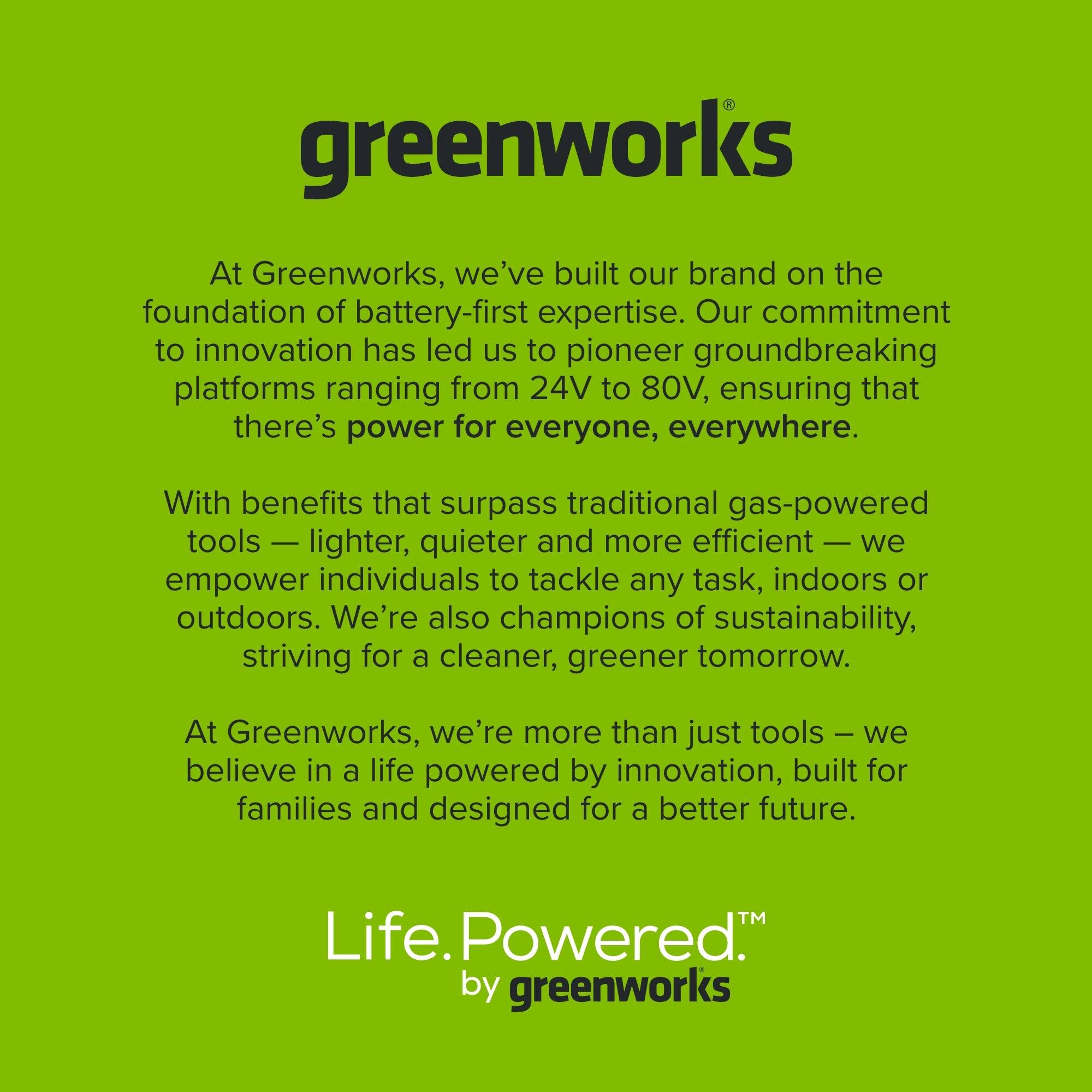 greenworks

At Greenworks, we've built our brand on the foundation of battery-first expertise. Our commitment to innovation has led us to pioneer groundbreaking platforms ranging from 24V to 80V, ensuring that there's power for everyone, everywhere.

With benefits that surpass traditional gas-powered tools — lighter, quieter and more efficient — we empower individuals to tackle any task, indoors or outdoors. We're also champions of sustainability, striving for a cleaner, greener tomorrow.

At Greenworks, we're more than just tools — we believe in a life powered by innovation, built for families and designed for a better future.

Life. Powered.™ by greenworks