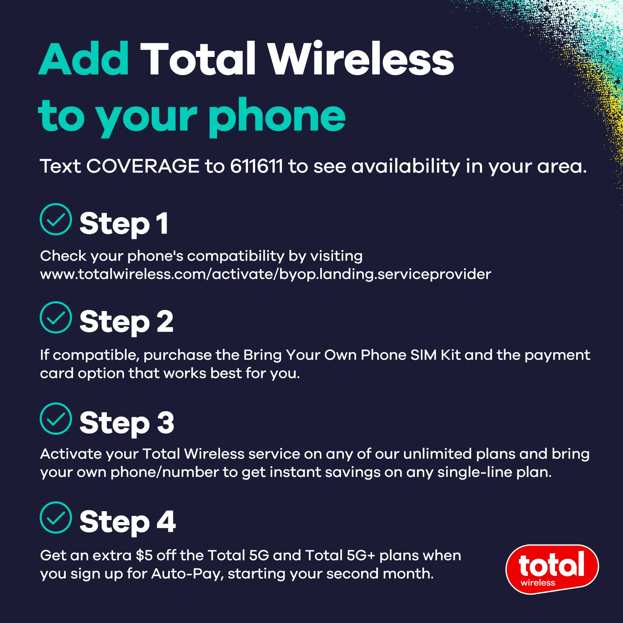 Add Total Wireless to your phone

Text COVERAGE to 611611 to see availability in your area.

Step 1  
Check your phone's compatibility by visiting www.totalwireless.com/activate/byop.landing.serviceprovider

Step 2  
If compatible, purchase the Bring Your Own Phone SIM Kit and the payment card option that works best for you.

Step 3  
Activate your Total Wireless service on any of our unlimited plans and bring your own phone/number to get instant savings on any single-line plan.

Step 4  
Get an extra $5 off the Total 5G and Total 5G+ plans when you sign up for Auto-Pay, starting your second month.

total wireless