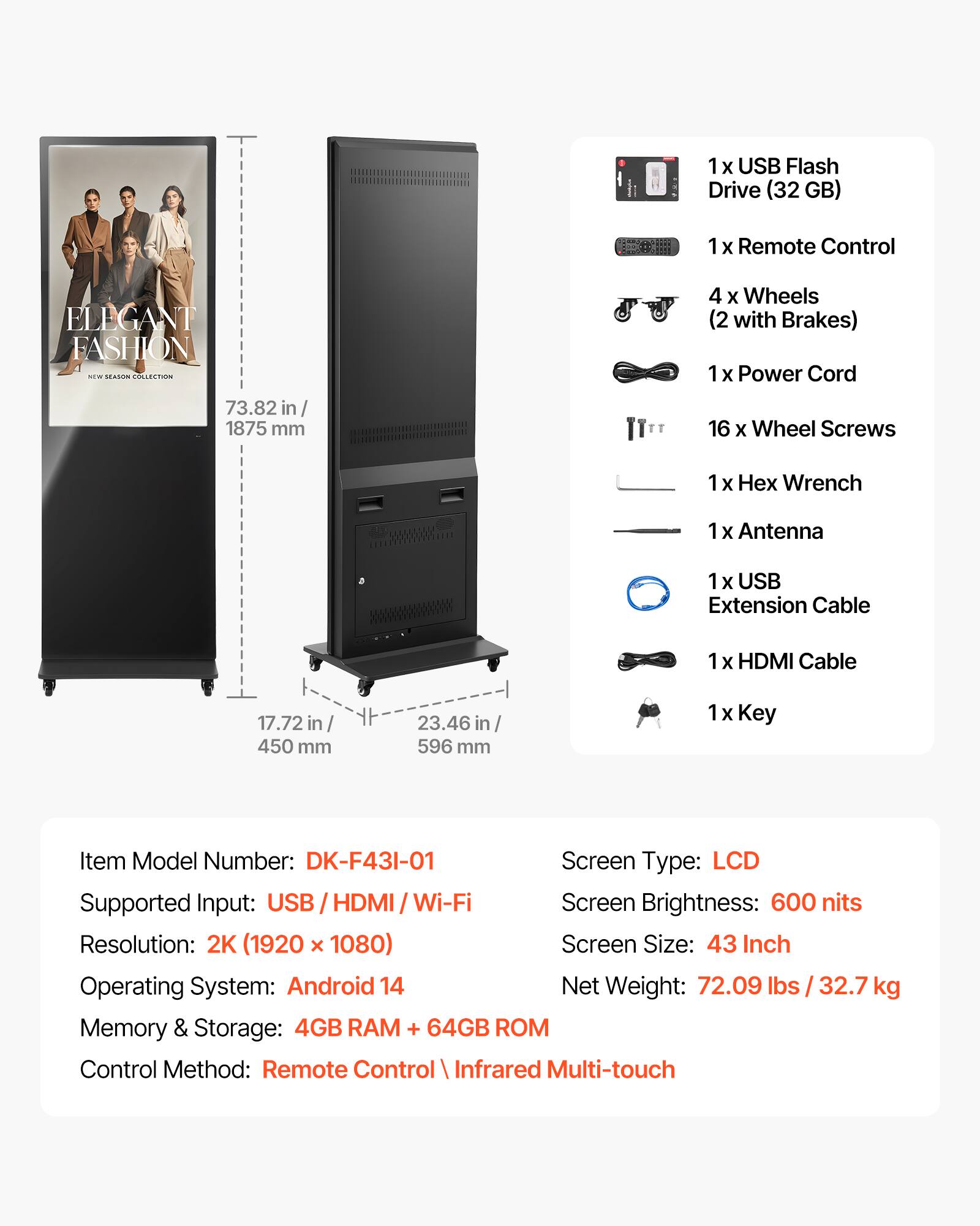 1 x USB Flash Drive (32 GB)  
1 x Remote Control  
4 x Wheels (2 with Brakes)  
1 x Power Cord  
16 x Wheel Screws  
1 x Hex Wrench  
1 x Antenna  
1 x USB Extension Cable  
1 x HDMI Cable  
1 x Key  

Item Model Number: DK-F43I-01  
Screen Type: LCD  
Supported Input: USB / HDMI / Wi-Fi  
Screen Brightness: 600 nits  
Resolution: 2K (1920 x 1080)  
Screen Size: 43 Inch  
Operating System: Android 14  
Memory & Storage: 4GB RAM + 64GB ROM  
Control Method: Remote Control / Infrared Multi-touch  

Net Weight: 72.09 lbs / 32.7 kg