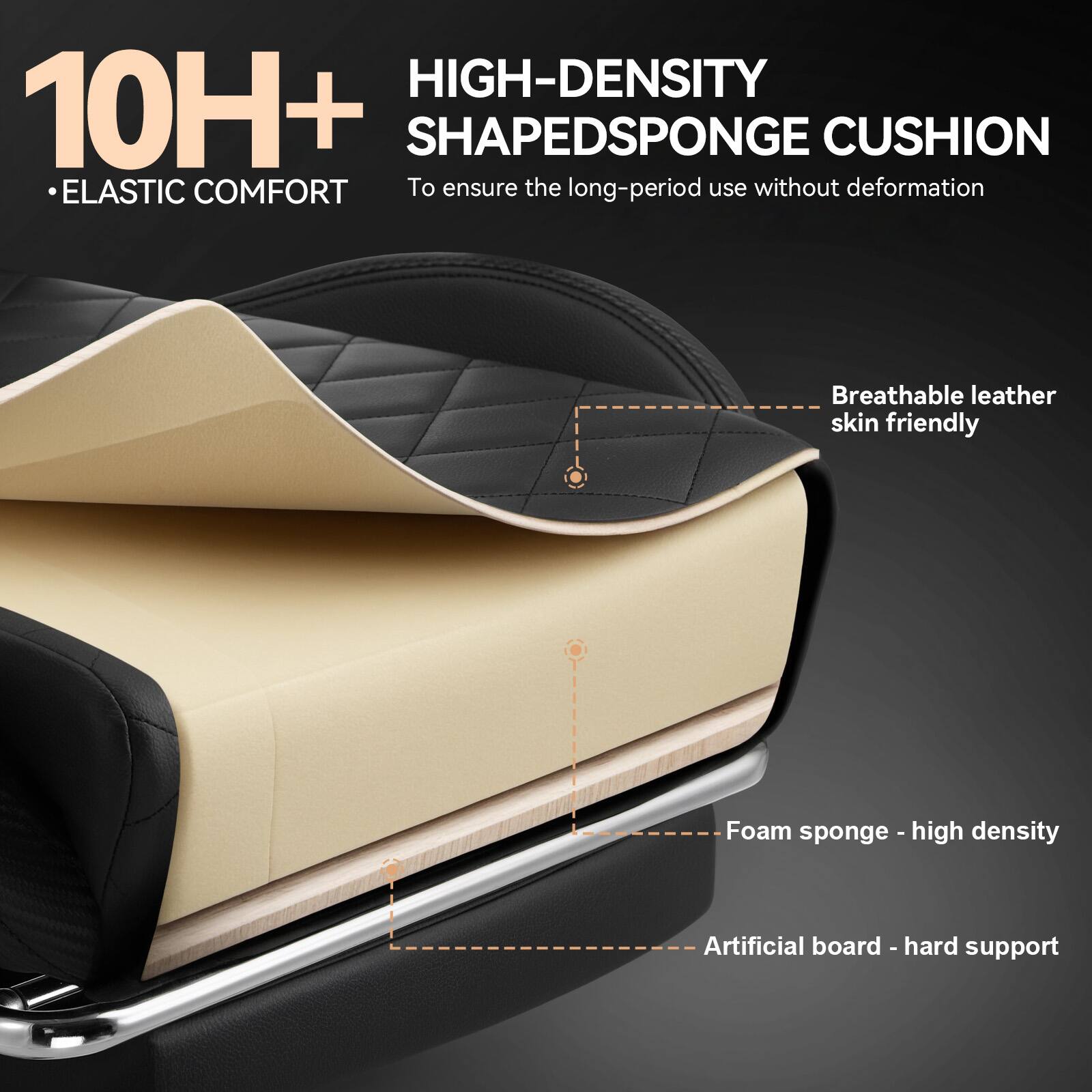 10H+  
• ELASTIC COMFORT  

HIGH-DENSITY SHAPED SPONGE CUSHION  
To ensure the long-period use without deformation  

- Breathable leather skin friendly  
- Foam sponge - high density  
- Artificial board - hard support