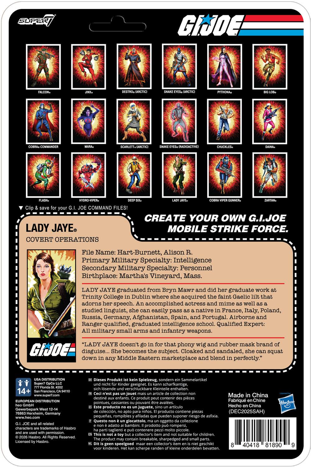 SUPER GI JOE PYTHONA COMMANDER SCARLETT+ (RADIOACTIVE) CHUCKLES- HYDRO-VIPER COMMAND FILES! LADY JAYE COVERT OPERATIONS CREATE YOUR OWN G.I.JOE MOBILE STRIKE FORCE. File Name: Hart-Burnett, Alison Primary Military Specialty: Intelligence Secondary Military Specialty: Personnel Birthplace: Martha's Vineyard, Mass. LADY JAYE graduated from Bryn Mawr and her graduate work Trinity College Dublin where acquired the faint Gaelic that adorns speech. accomplished actress and mime well studied linguist, easily pass native France, Italy, Poland, Russia, Germany, Afghanistan, Spain, and Portugal. Airborne and Ranger qualified, graduated intelligence school. Qualified Expert: military small arms and infantry weapons. "LADY JAYE doesn't that phony wig and rubber mask brand GIJOE disguise... She becomes subject. Cloaked and sandaled, squat down any Middle Eastern marketplace and blend perfectly." DISTRIBUTION 14+ Francisco, www.super7.com EUROPEAN DISTRIBUTION

LADY JAYE
COVERT OPERATIONS

File Name: Hart-Burnett, Alison R.
Primary Military Specialty: Intelligence
Secondary Military Specialty: