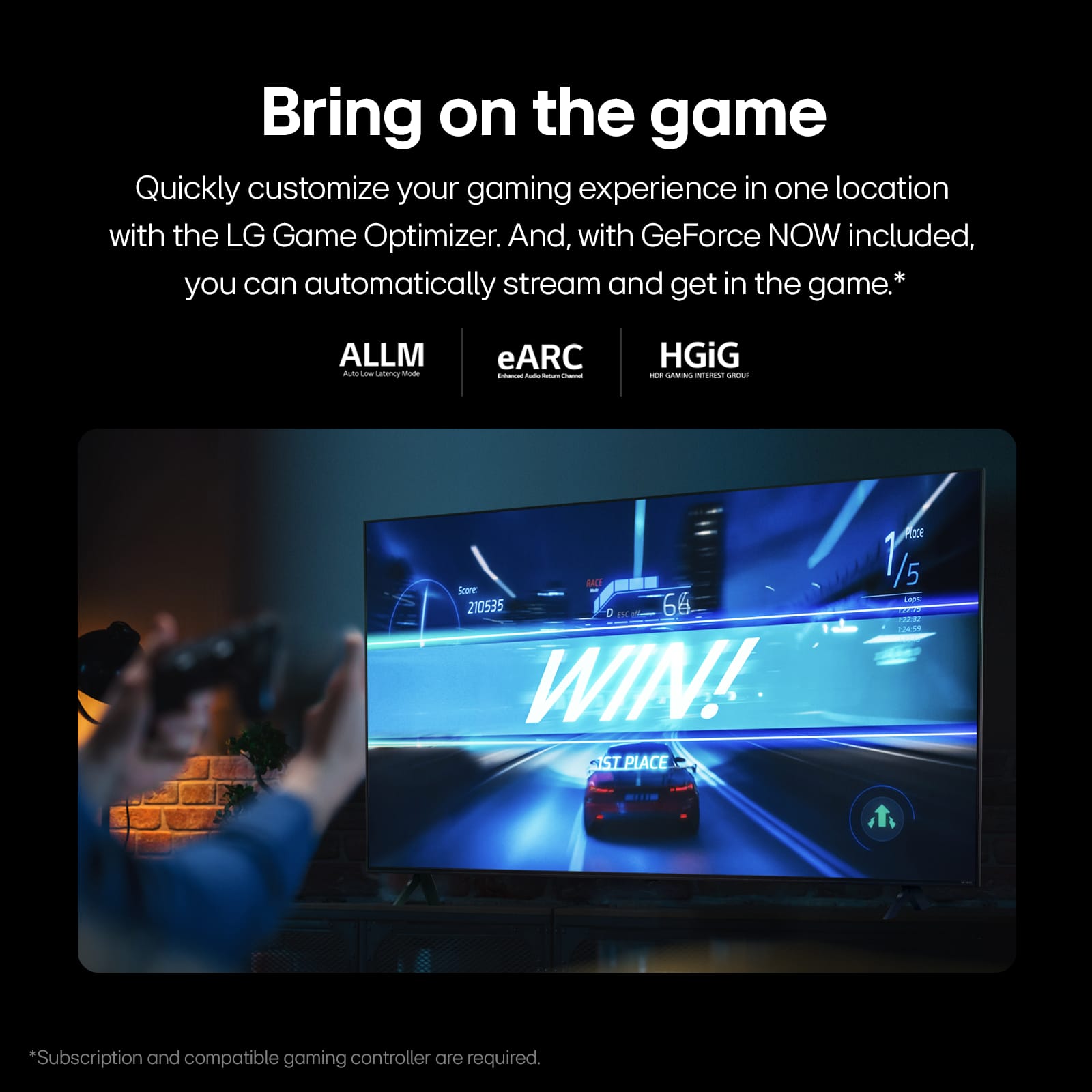 Bring on the game Quickly customize your gaming experience in one location with the LG Game Optimizer. And, with GeForce NOW included, you can automatically stream and get in the game.
ALLM -o - Lesmey ate eARC - - - - HGiG -- . - DAE Se 210535 D TN | 66 WIN! ST PLACE MEY 1/5 LA - N d T
*Subscription and compatible gaming controller are required.