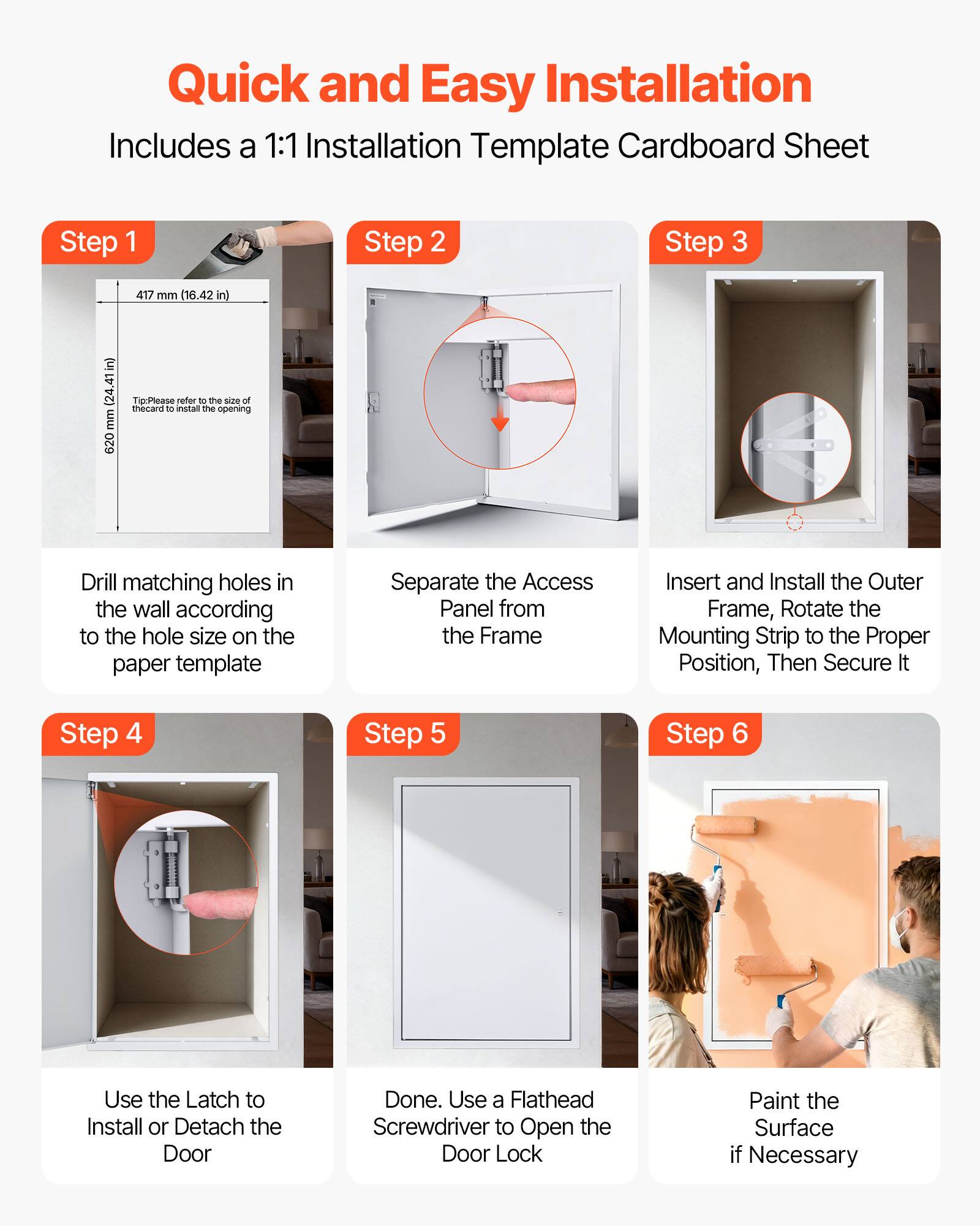 Quick and Easy Installation  
Includes a 1:1 Installation Template Cardboard Sheet

Step 1  
417 mm (16.42 in)  
24.41 in (620 mm)  
Tip: Please refer to the size of the card to install the opening  
Drill matching holes in the wall according to the hole size on the paper template

Step 2  
Separate the Access Panel from the Frame

Step 3  
Insert and Install the Outer Frame, Rotate the Mounting Strip to the Proper Position, Then Secure It

Step 4  
Use the Latch to Install or Detach the Door

Step 5  
Done. Use a Flathead Screwdriver to Open the Door Lock

Step 6  
Paint the Surface if Necessary