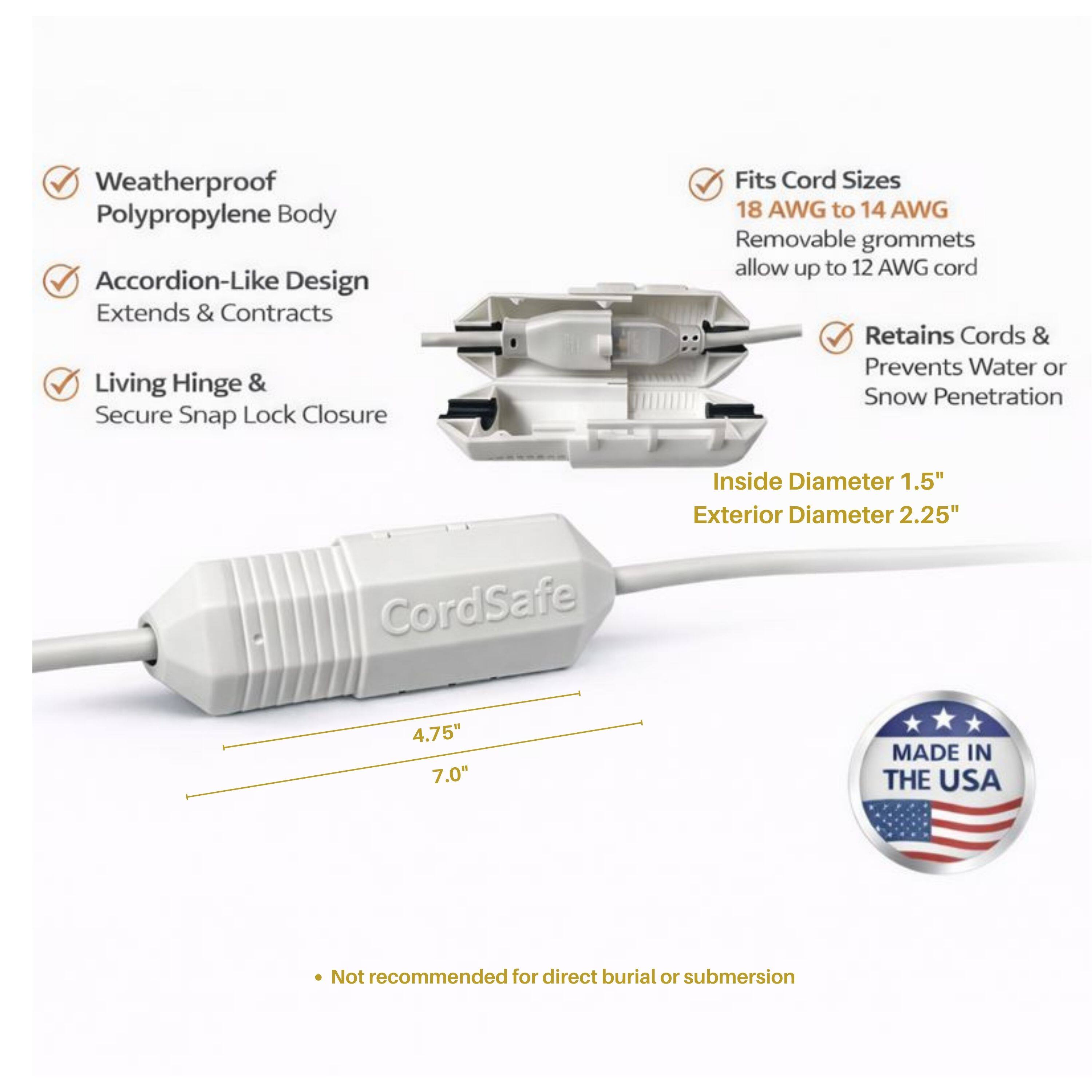 Weatherproof Polypropylene Body  
Accordion-Like Design Extends & Contracts  
Living Hinge & Secure Snap Lock Closure  
Fits Cord Sizes 18 AWG to 14 AWG  
Removable grommets allow up to 12 AWG cord  
Retains Cords & Prevents Water or Snow Penetration  
CordSafe  
Inside Diameter 1.5"  
Exterior Diameter 2.25"  
4.75"  
7.0"  
MADE IN THE USA  
Not recommended for direct burial or submersion