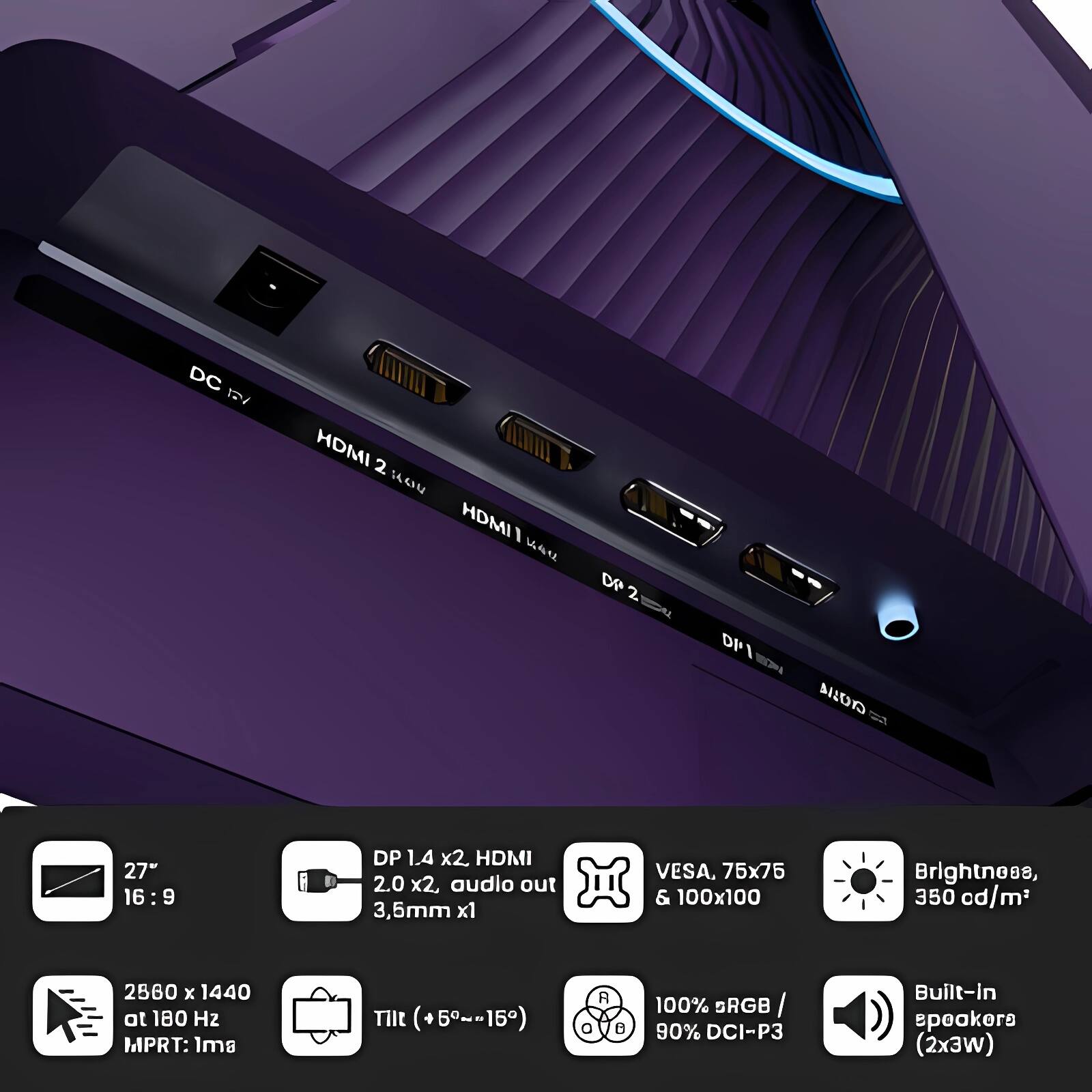 - DC 12V
- HDMI 2.0 x2
- HDMI 1.4
- DP 1.4 x2
- DP 1.4
- VESA, 75x75 & 100x100
- Brightness, 350 cd/m²
- 2560 x 1440 at 180 Hz
- MPRT: 1ms
- Tilt (+5°~-15°)
- 100% sRGB / 90% DCI-P3
- Built-in speakers (2x3W)
- 27" 16:9
- DP 1.4 x2, HDMI 2.0 x2, audio out 3.5mm x1
- 2560 x 1440 at 180 Hz
- MPRT: 1ms
- Tilt (+5°~-15°)
- VESA, 75x75 & 100x100
- Brightness, 350 cd/m²
- 100% sRGB / 90% DCI-P3
- Built-in speakers (2x3W)