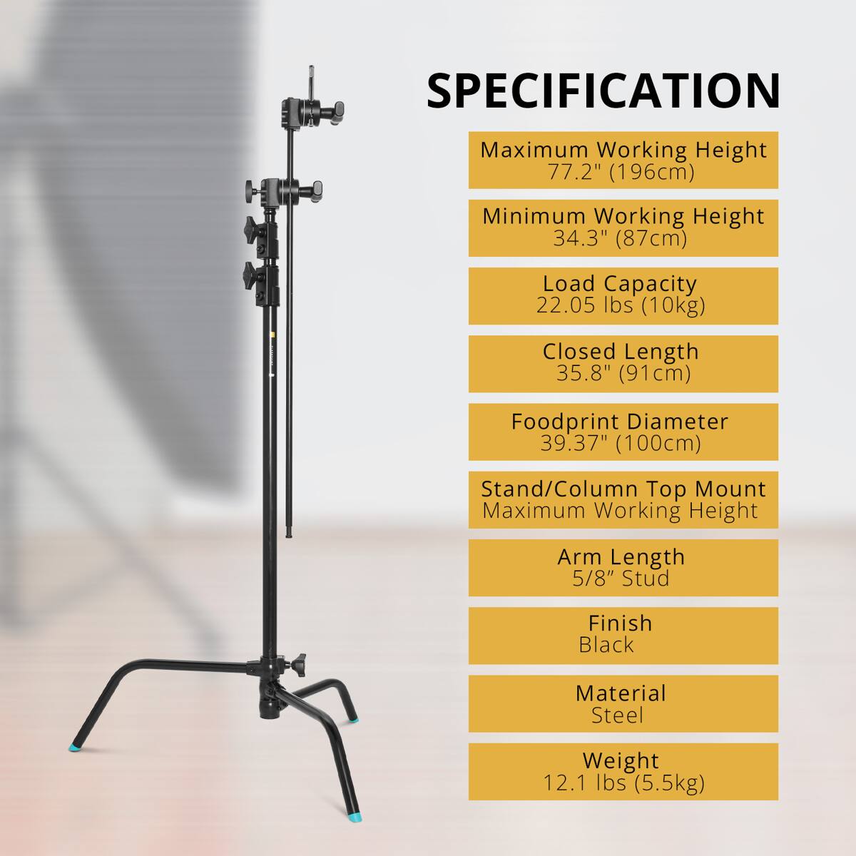 SPECIFICATION  
Maximum Working Height 77.2" (196cm)  
Minimum Working Height 34.3" (87cm)  
Load Capacity 22.05 lbs (10kg)  
Closed Length 35.8" (91cm)  
Foodprint Diameter 39.37" (100cm)  
Stand/Column Top Mount Maximum Working Height  
Arm Length 5/8" Stud  
Finish Black  
Material Steel  
Weight 12.1 lbs (5.5kg)