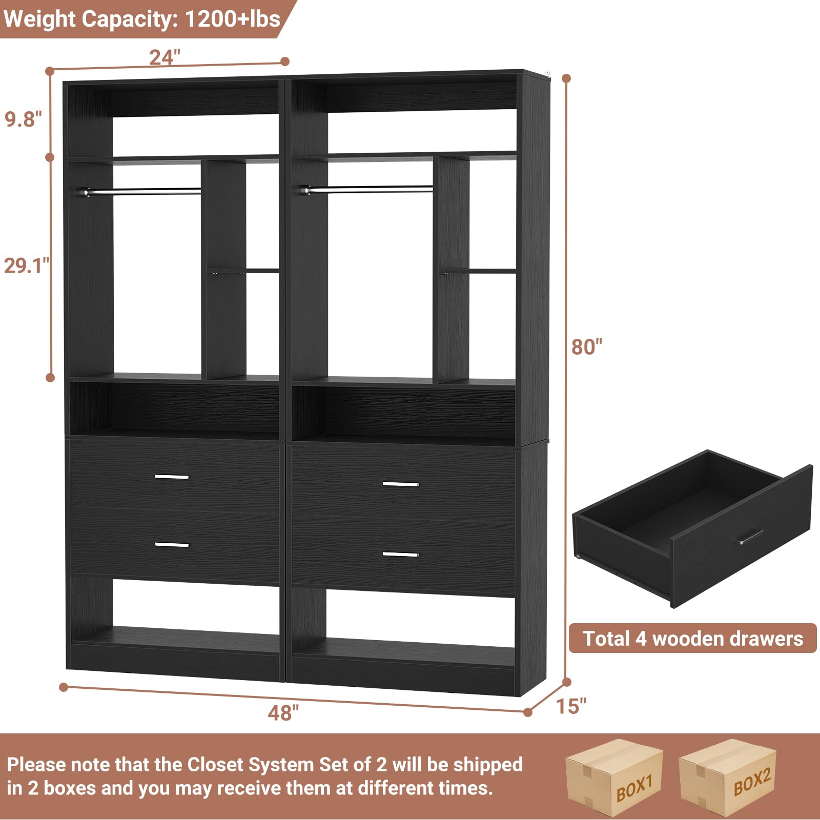 Weight Capacity: 1200+lbs  
24" 9.8" 29.1" 80"  
Total 4 wooden drawers  
48" 15"  

Please note that the Closet System Set of 2 will be shipped in 2 boxes and you may receive them at different times.  
BOX1 BOX2