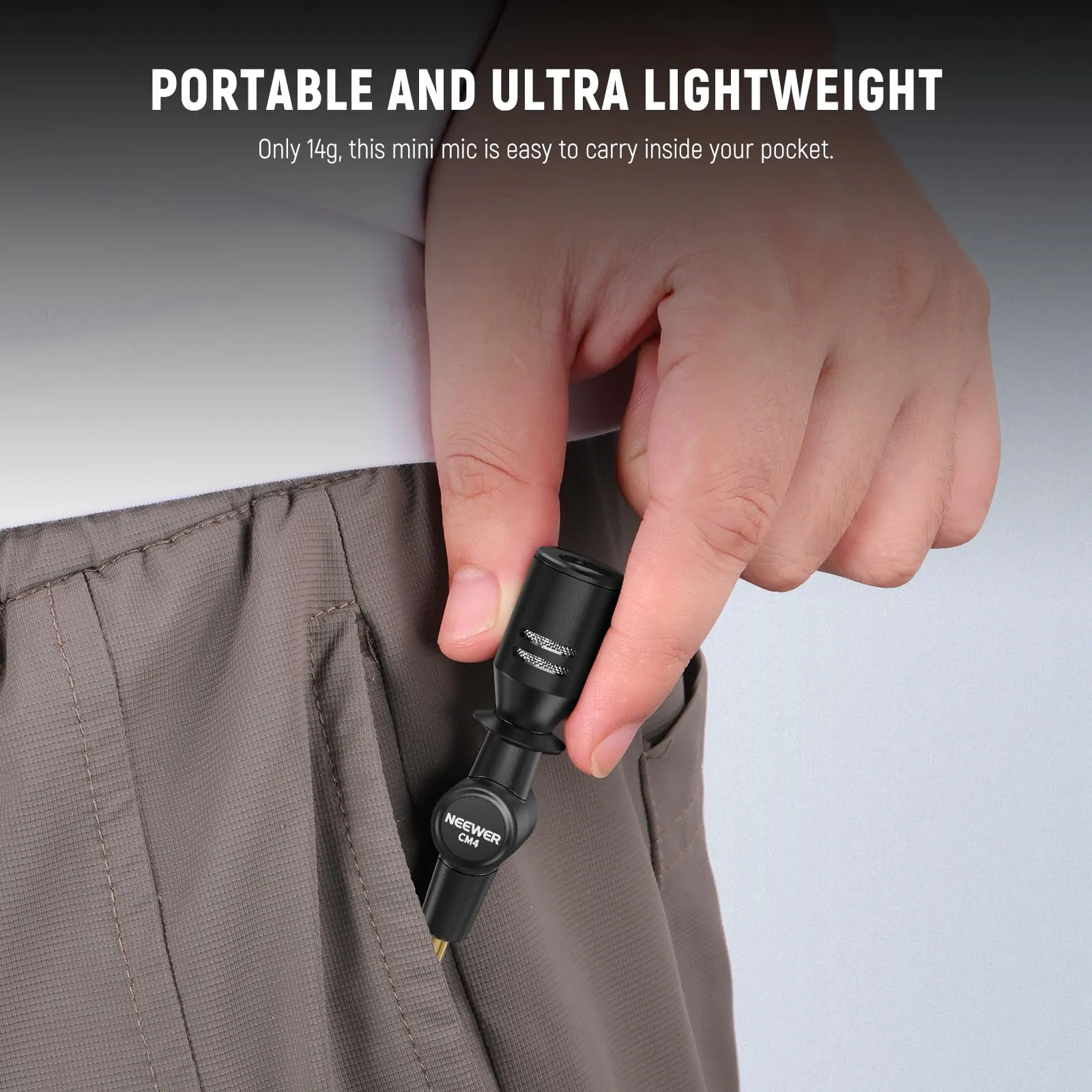 PORTABLE AND ULTRA LIGHTWEIGHT  
Only 14g, this mini mic is easy to carry inside your pocket.  
NEEWER CM4