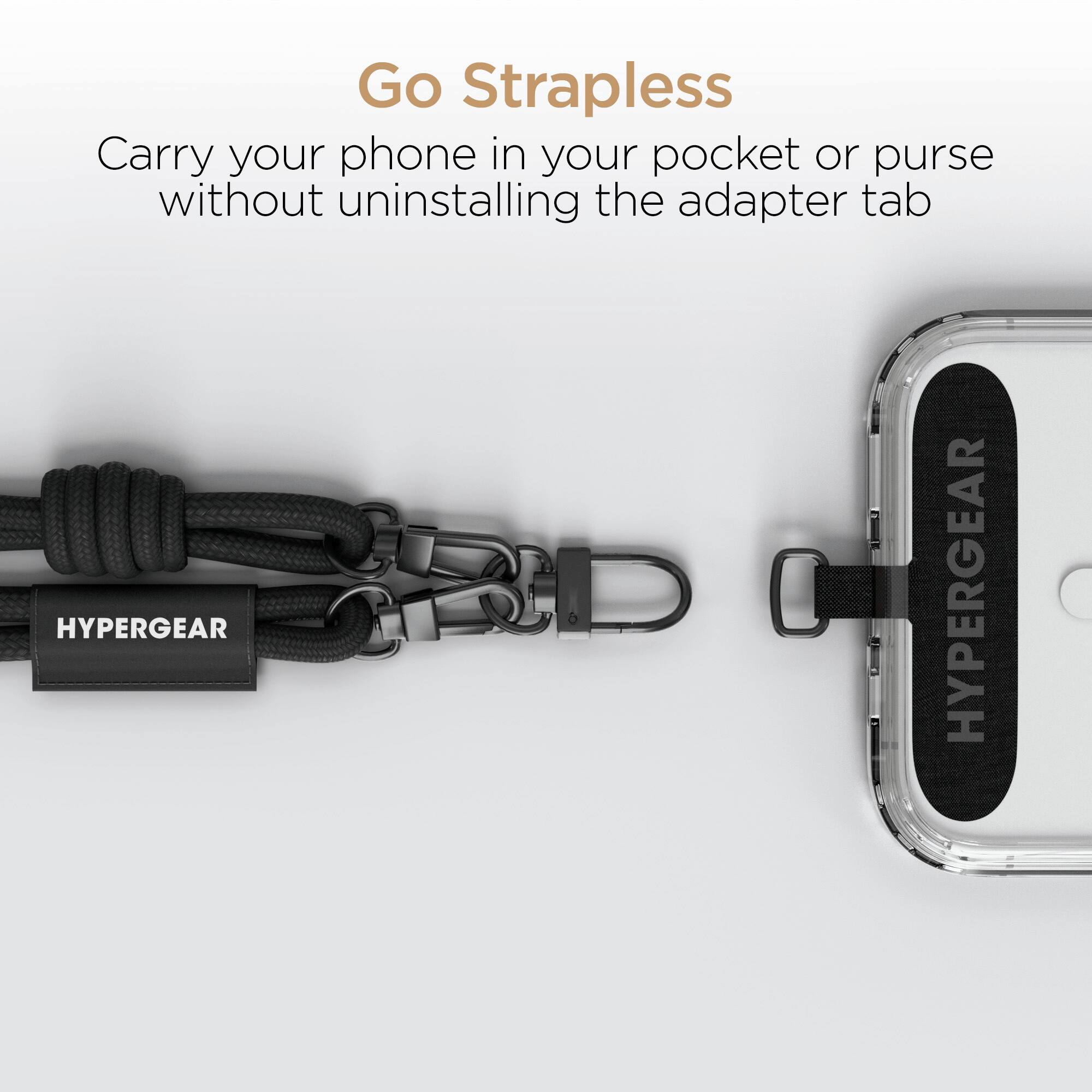 Go Strapless  
Carry your phone in your pocket or purse without uninstalling the adapter tab  
HYPERGEAR