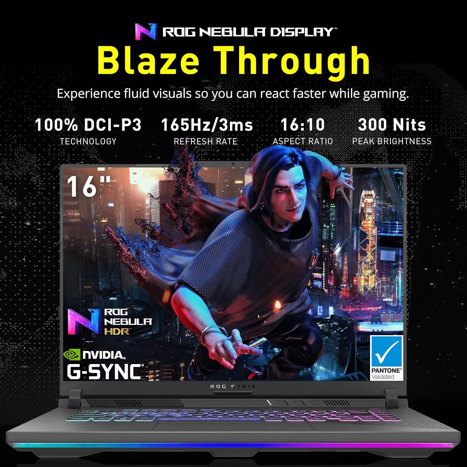 ROG NEBULA DISPLAY  
Blaze Through  

Experience fluid visuals so you can react faster while gaming.  

100% DCI-P3 TECHNOLOGY  
165Hz/3ms REFRESH RATE  
16:10 ASPECT RATIO  
300 Nits PEAK BRIGHTNESS  

16"  

ROG NEBULA HDR  
NVIDIA G-SYNC  
PANTONE Validated