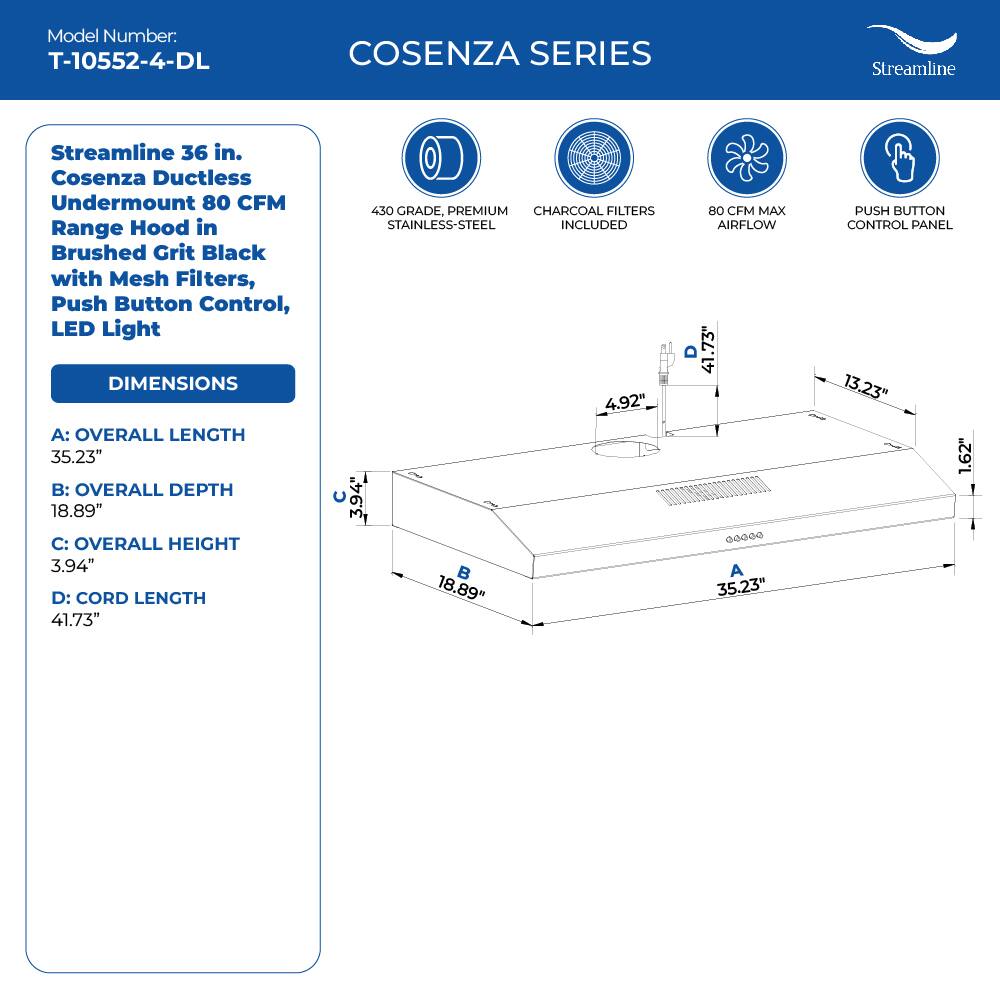 Model Number: T-10552-4-DL COSENZA SERIES

Streamline 36 in. Cosenza Ductless Undermount 80 CFM Range Hood in Brushed Grit Black with Mesh Filters, Push Button Control, LED Light

DIMENSIONS
A: OVERALL LENGTH 35.23"
B: OVERALL DEPTH 18.89"
C: OVERALL HEIGHT 3.94"
D: CORD LENGTH 41.73"

450 GRADE, PREMIUM CHARCOAL FILTERS STAINLESS-STEEL INCLUDED
4.92" C 3.94"
80 CFM MAX AIRFLOW
41.73" addee A 35.23"
PUSH BUTTON CONTROL PANEL 13.23" 1.62"