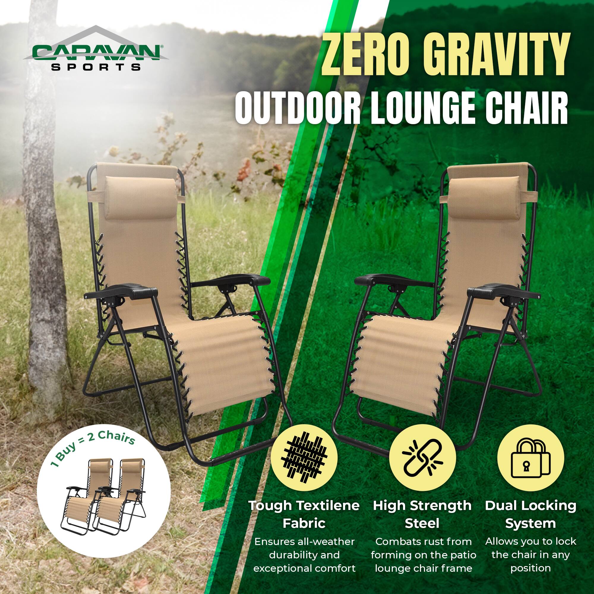 CARAVAN SPORTS OUTDOOR LOUNGE CHAIR

ZERO GRAVITY

1 Buy = 2 Chairs

Tough Textilene Fabric
Ensures all-weather durability and exceptional comfort

High Strength Steel
Combats rust from forming on the patio lounge chair frame

Dual Locking System
Allows you to lock the chair in any position