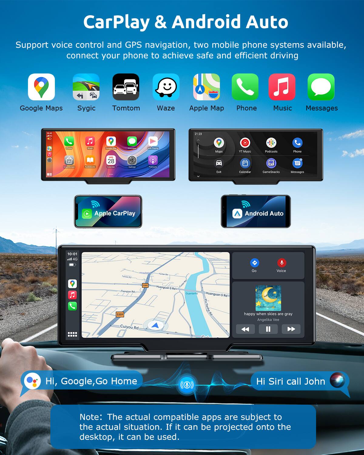 CarPlay & Android Auto

Support voice control and GPS navigation, two mobile phone systems available, connect your phone to achieve safe and efficient driving

- Google Maps
- Sygic
- Tomtom
- Waze
- Apple Map
- Phone
- Music
- Messages

- Apple CarPlay
- Android Auto

- Hi, Google, Go Home
- Hi Siri call John

Note: The actual compatible apps are subject to the actual situation. If it can be projected onto the desktop, it can be used.