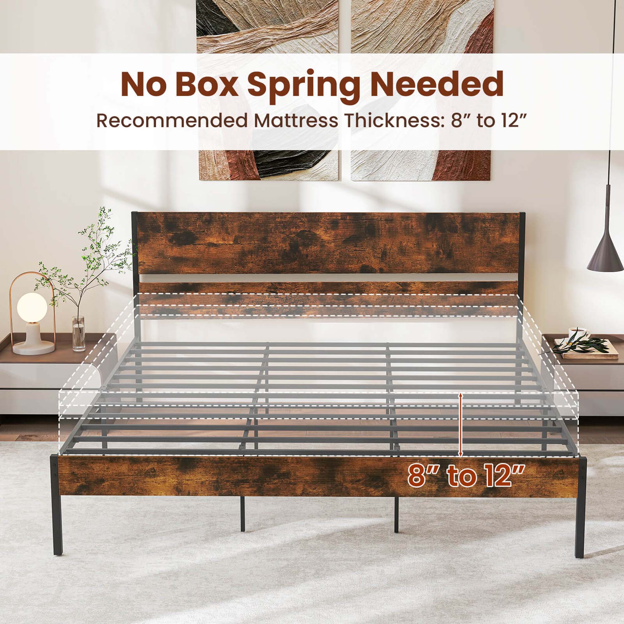 No Box Spring Needed  
Recommended Mattress Thickness: 8" to 12"