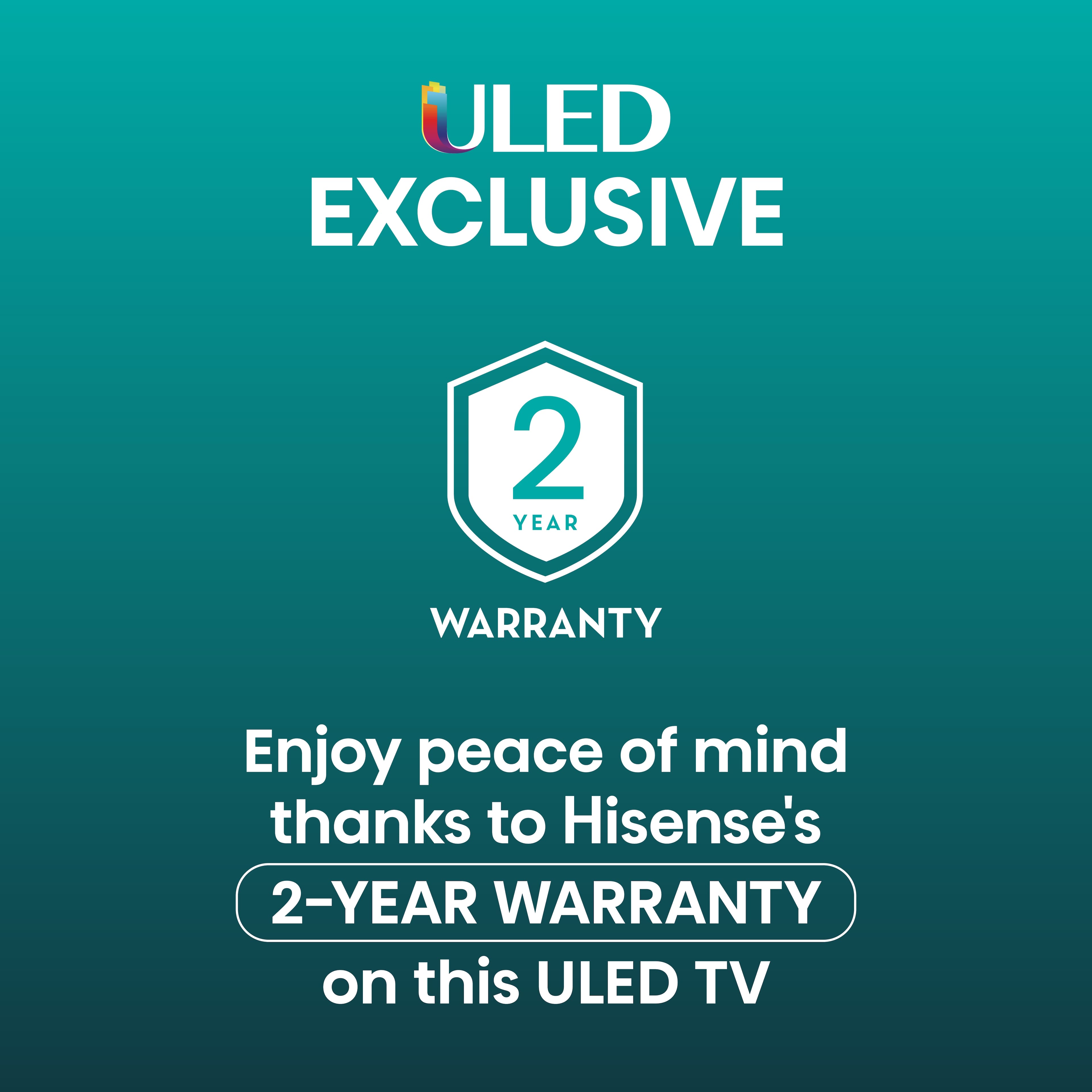ULED Exclusive 2-Year Warranty Enjoy peace of mind thanks to Hisense's 2-year warranty on this ULED TV.