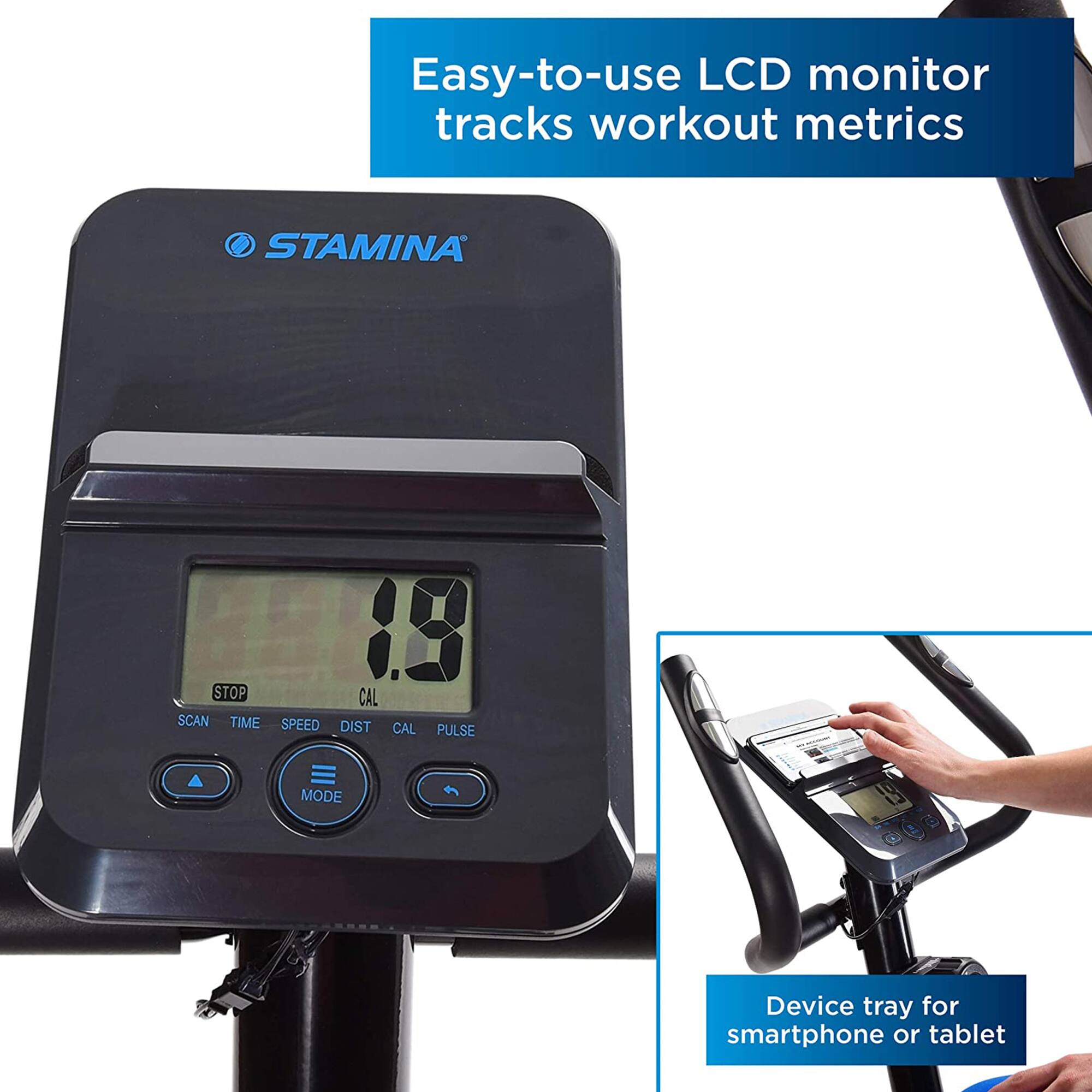 Easy-to-use LCD monitor tracks workout metrics

STAMINA

STOP CAL SCAN TIME SPEED DIST CAL PULSE MODE

Device tray for smartphone or tablet