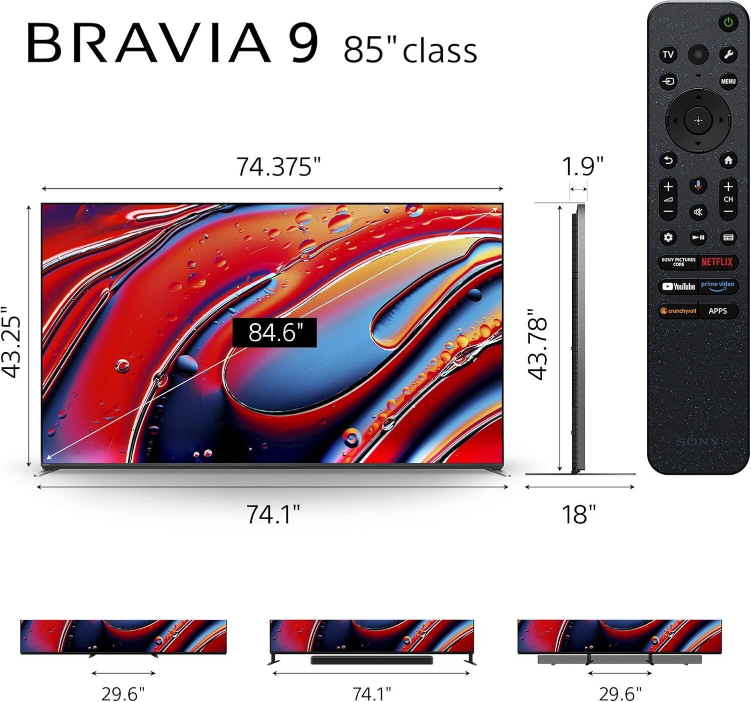 BRAVIA 9 85" class TV  
74.375" x 43.25" x 84.6" x 43.78" x 74.1" x 29.6" x 1.9" x 18"  
SONY  
FEATURES:  
- Netflix  
- YouTube  
- Prime Video  
- Crunchyroll  
- Apps