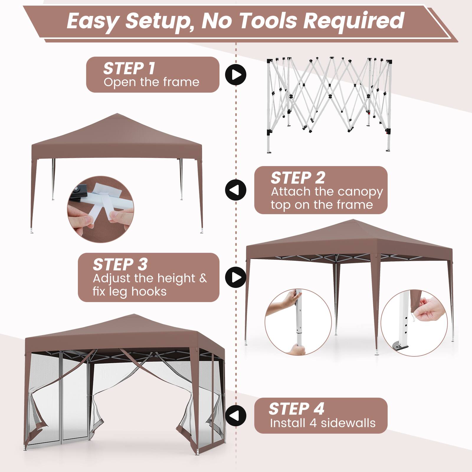 Easy Setup, No Tools Required

STEP 1  
Open the frame

STEP 2  
Attach the canopy top on the frame

STEP 3  
Adjust the height & fix leg hooks

STEP 4  
Install 4 sidewalls