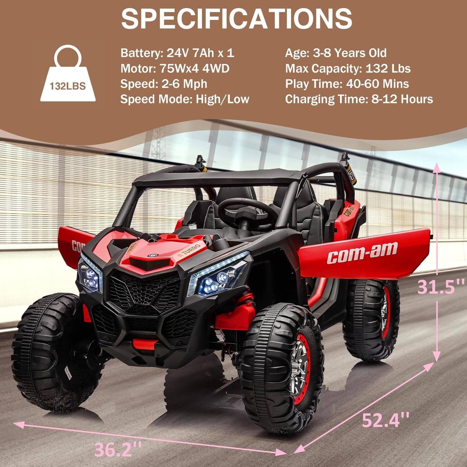 **SPECIFICATIONS**

- **Battery:** 24V 7Ah x 1
- **Motor:** 75W x 4 4WD
- **Speed:** 2-6 Mph
- **Speed Mode:** High/Low
- **Age:** 3-8 Years Old
- **Max Capacity:** 132 Lbs
- **Play Time:** 40-60 Mins
- **Charging Time:** 8-12 Hours

**Dimensions:**
- **Width:** 31.5"
- **Height:** 36.2"
- **Length:** 52.4"
