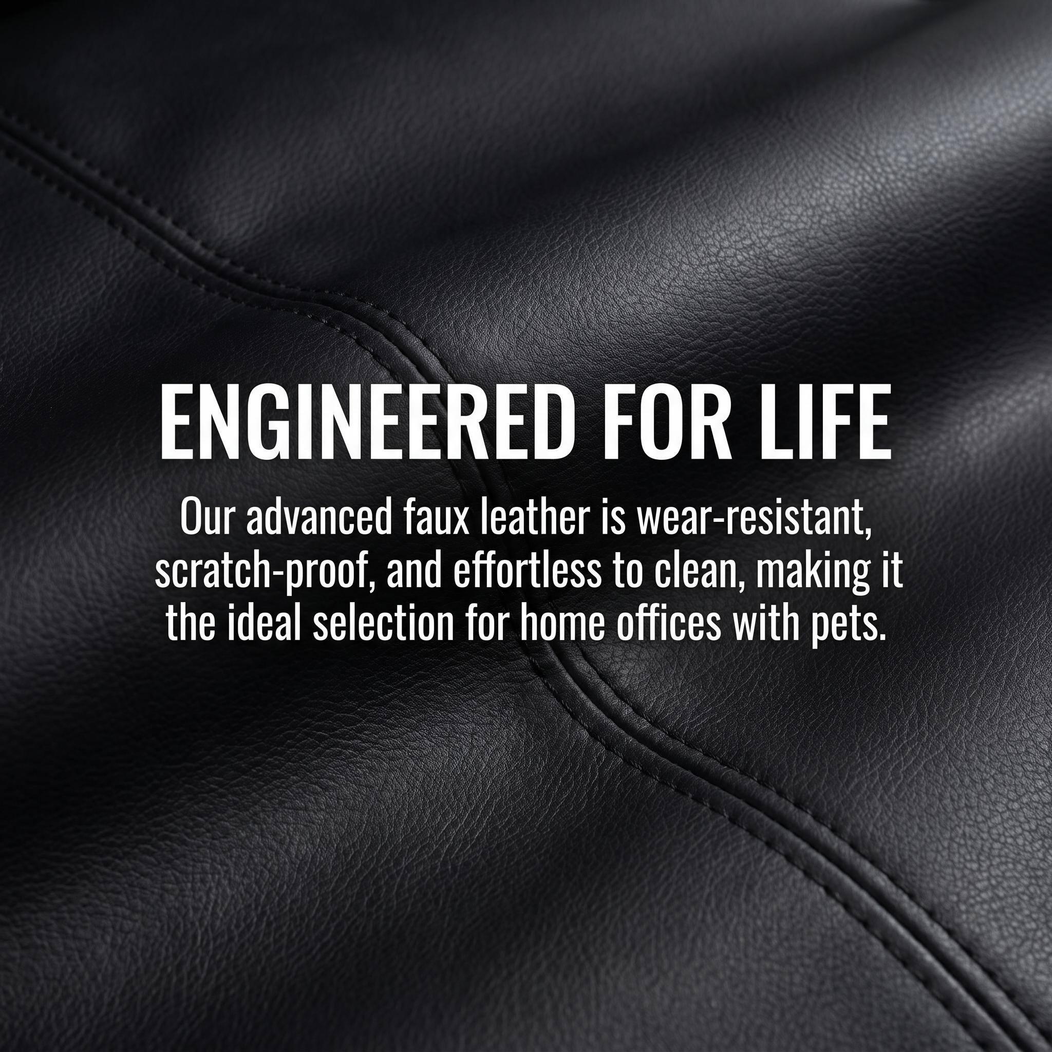 ENGINEERED FOR LIFE  
Our advanced faux leather is wear-resistant, scratch-proof, and effortless to clean, making it the ideal selection for home offices with pets.