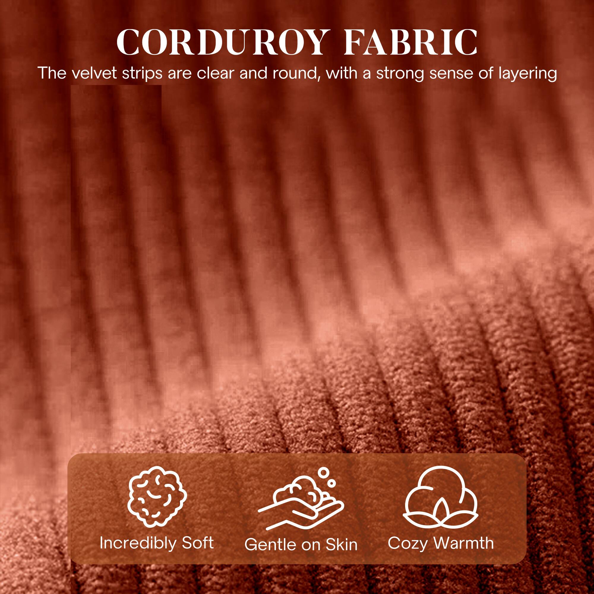 CORDUROY FABRIC

The velvet strips are clear and round, with a strong sense of layering

- Incredibly Soft
- Gentle on Skin
- Cozy Warmth