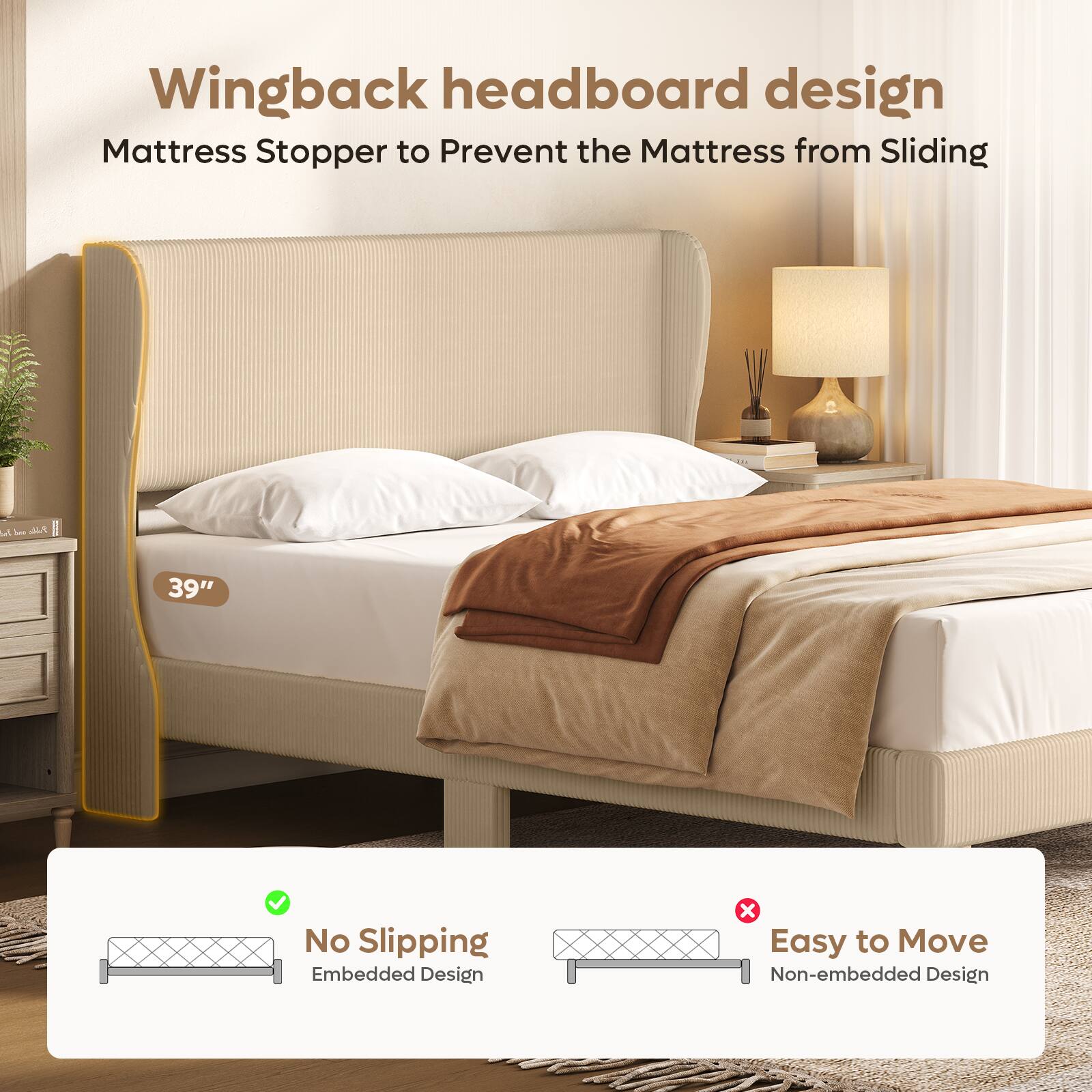 Wingback headboard design  
Mattress Stopper to Prevent the Mattress from Sliding  

39"  

No Slipping  
Embedded Design  

Easy to Move  
Non-embedded Design