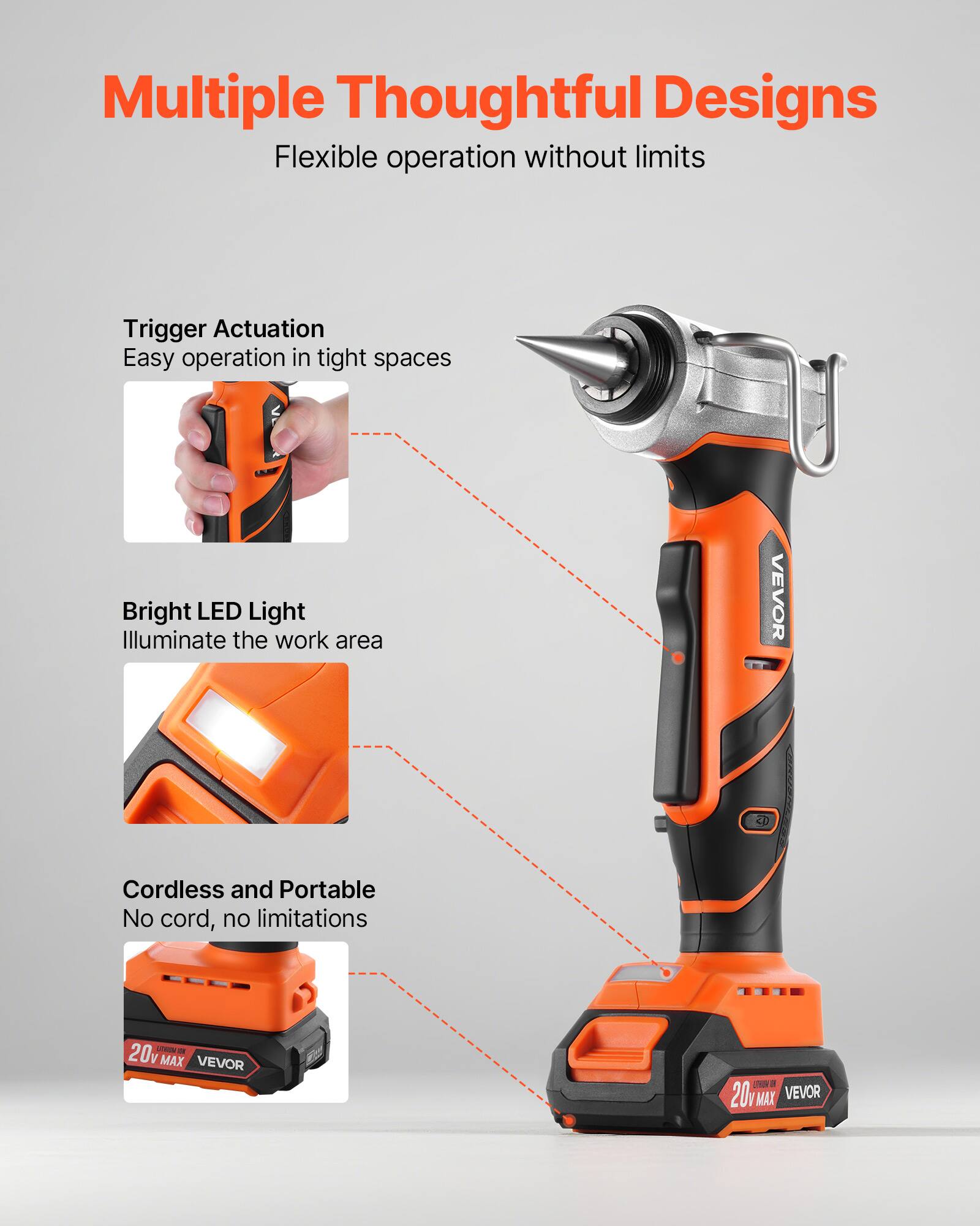 Multiple Thoughtful Designs  
Flexible operation without limits  

Trigger Actuation  
Easy operation in tight spaces  

Bright LED Light  
Illuminate the work area  

Cordless and Portable  
No cord, no limitations  

20V MAX VEVOR