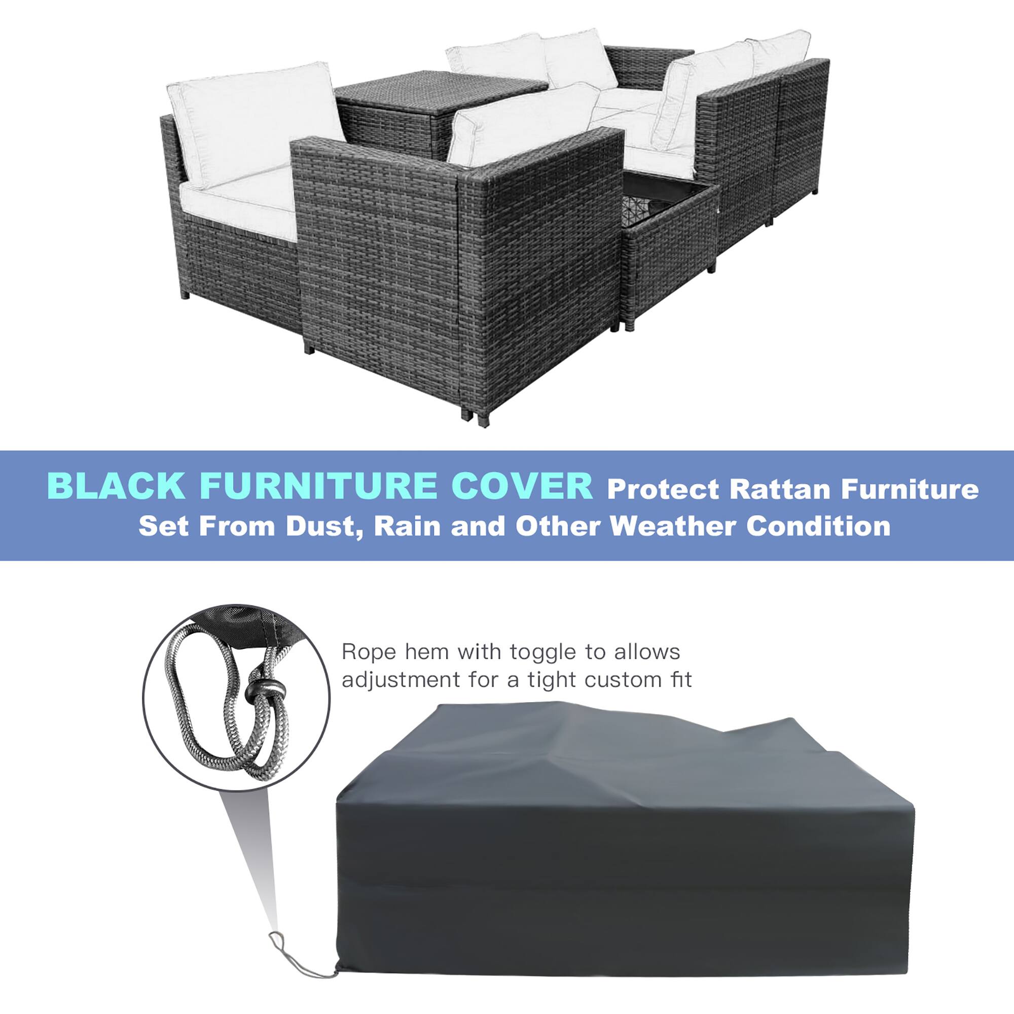 BLACK FURNITURE COVER
Protect Rattan Furniture Set From Dust, Rain and Other Weather Condition
Rope hem with toggle to allows adjustment for a tight custom fit